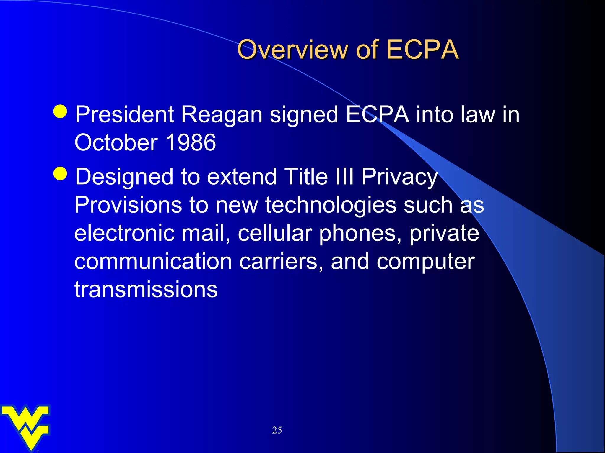 Overview of ECPA

President Reagan signed ECPA into law in
 October 1986
Designed to extend Title III Privacy
 Provisions to new technologies such as
 electronic mail, cellular phones, private
 communication carriers, and computer
 transmissions




                   25
 