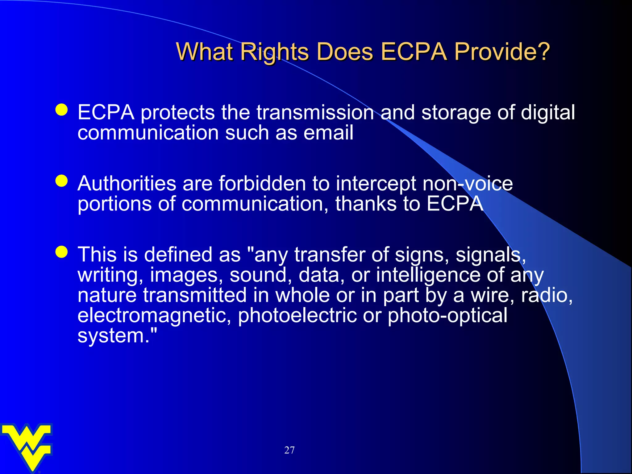 What Rights Does ECPA Provide?

 ECPA protects the transmission and storage of digital
  communication such as email

 Authorities are forbidden to intercept non-voice
  portions of communication, thanks to ECPA

 This is defined as "any transfer of signs, signals,
  writing, images, sound, data, or intelligence of any
  nature transmitted in whole or in part by a wire, radio,
  electromagnetic, photoelectric or photo-optical
  system."




                         27
 