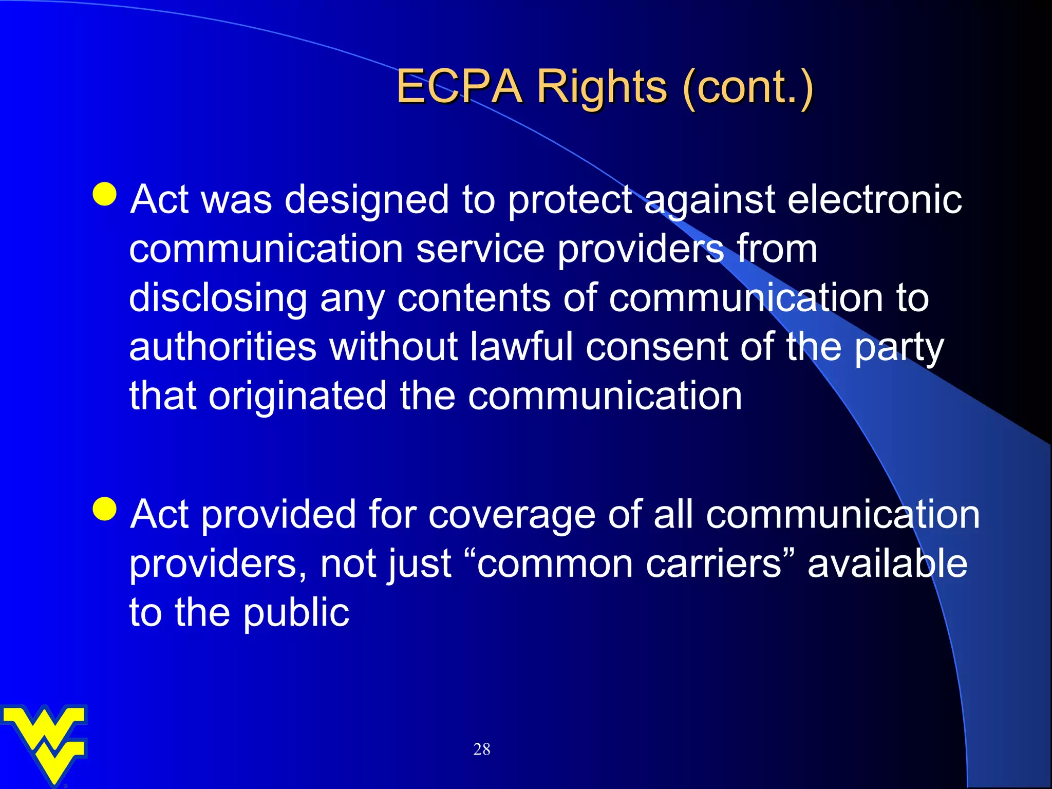 ECPA Rights (cont.)

Act was designed to protect against electronic
 communication service providers from
 disclosing any contents of communication to
 authorities without lawful consent of the party
 that originated the communication

Act provided for coverage of all communication
 providers, not just “common carriers” available
 to the public


                     28
 