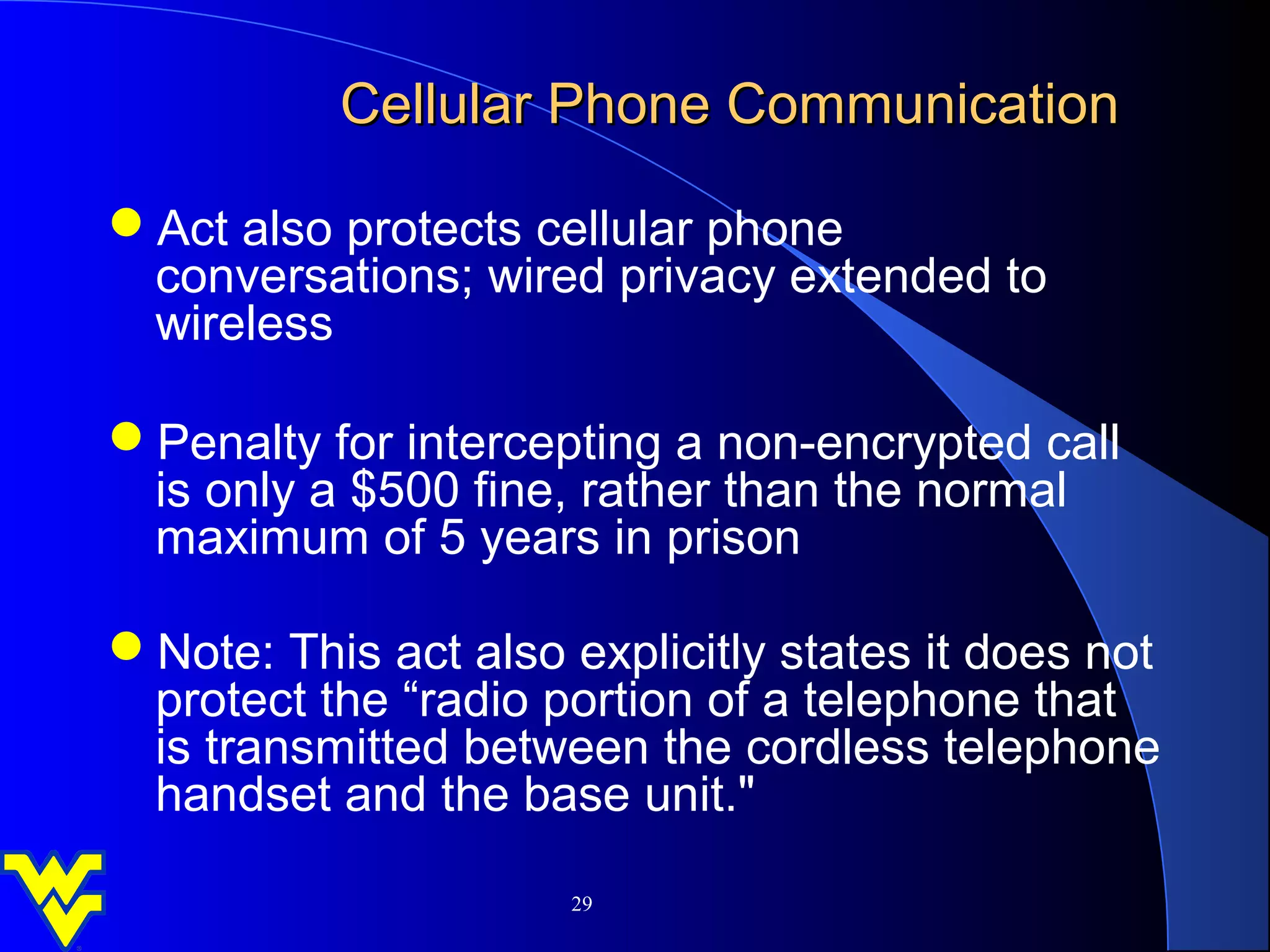 Cellular Phone Communication

Act also protects cellular phone
 conversations; wired privacy extended to
 wireless

Penalty for intercepting a non-encrypted call
 is only a $500 fine, rather than the normal
 maximum of 5 years in prison

Note: This act also explicitly states it does not
 protect the “radio portion of a telephone that
 is transmitted between the cordless telephone
 handset and the base unit."

                      29
 