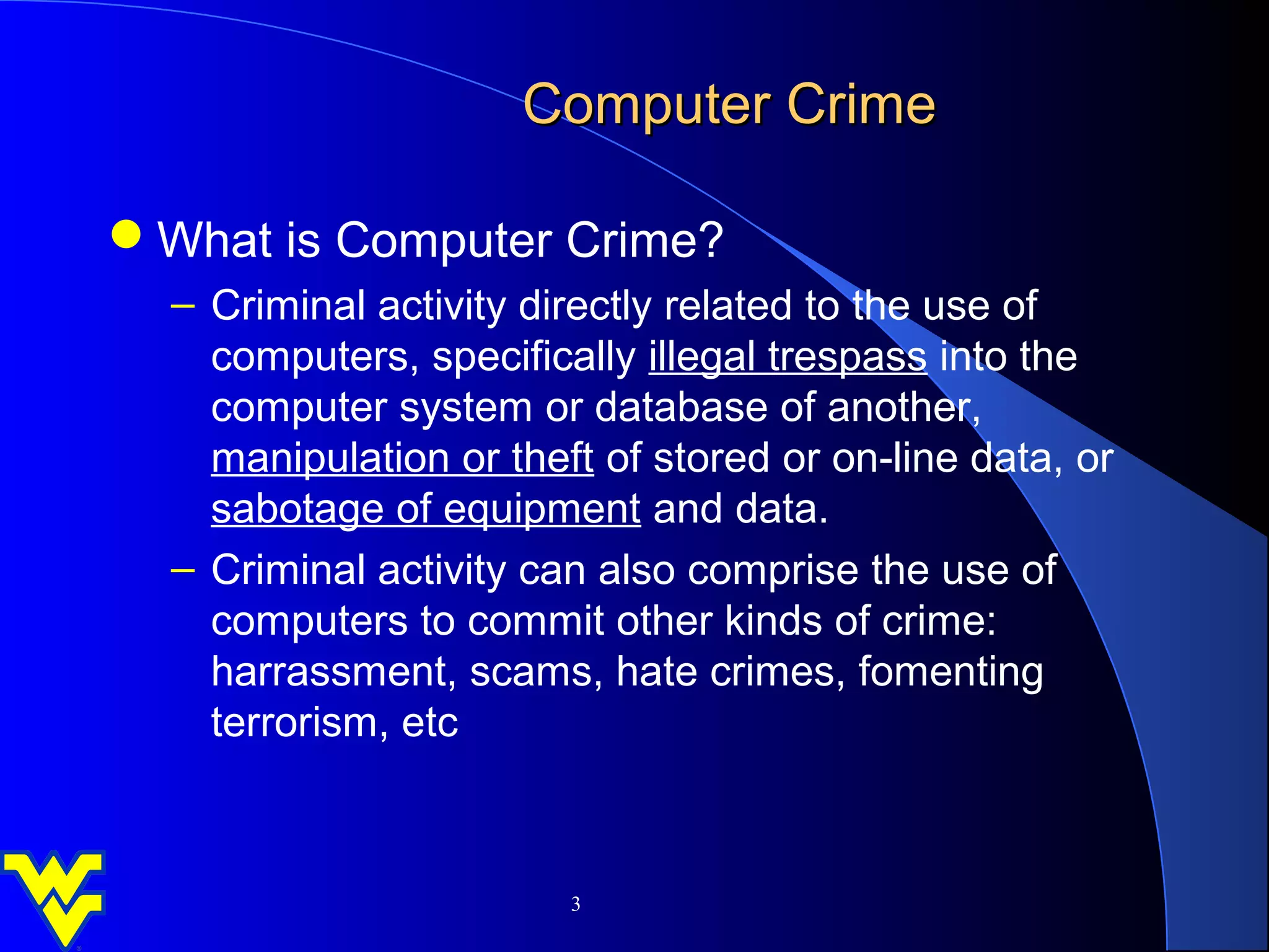 Computer Crime

What is Computer Crime?
  – Criminal activity directly related to the use of
    computers, specifically illegal trespass into the
    computer system or database of another,
    manipulation or theft of stored or on-line data, or
    sabotage of equipment and data.
  – Criminal activity can also comprise the use of
    computers to commit other kinds of crime:
    harrassment, scams, hate crimes, fomenting
    terrorism, etc



                        3
 