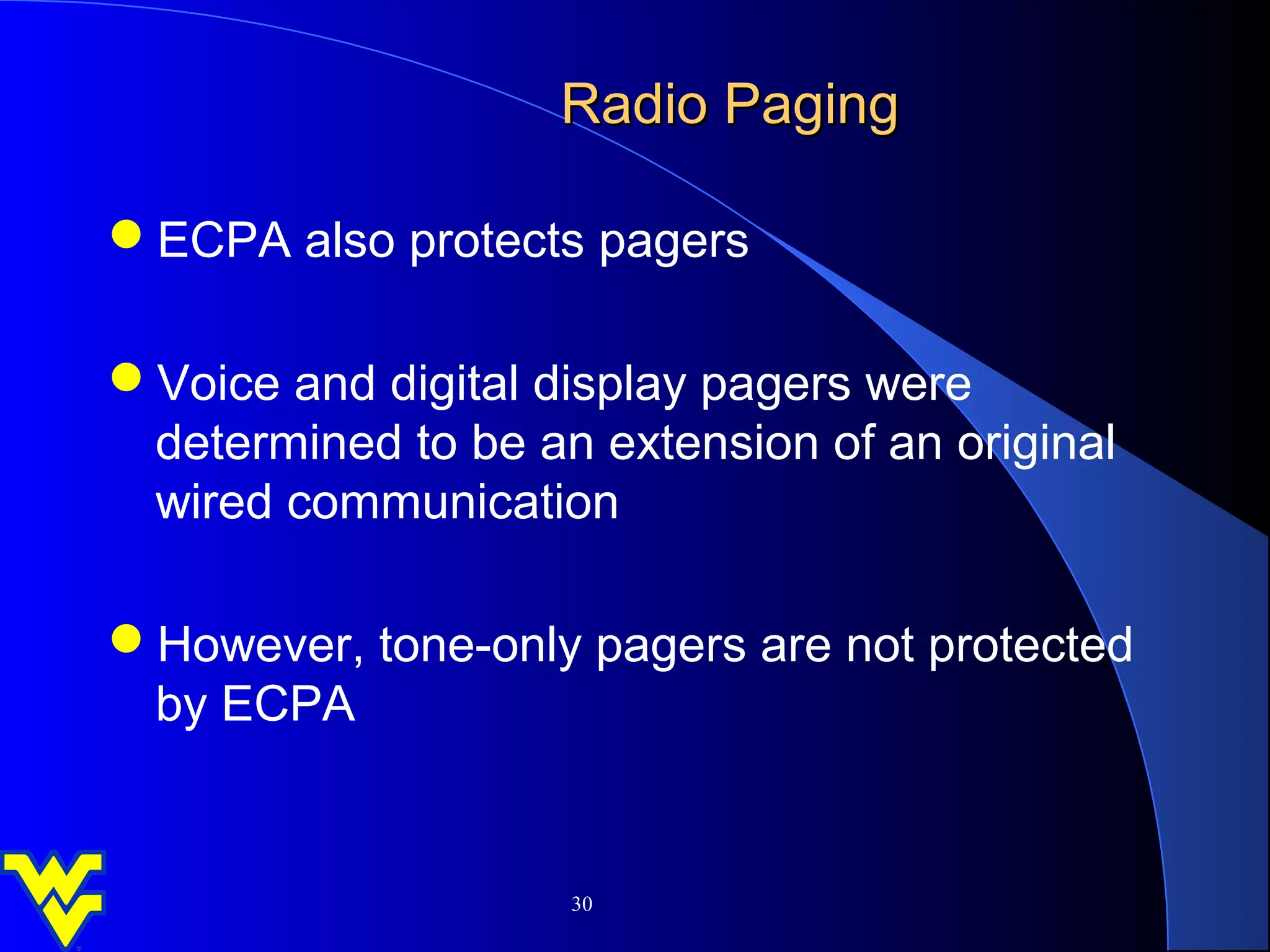 Radio Paging

ECPA also protects pagers

Voice and digital display pagers were
 determined to be an extension of an original
 wired communication

However, tone-only pagers are not protected
 by ECPA


                    30
 