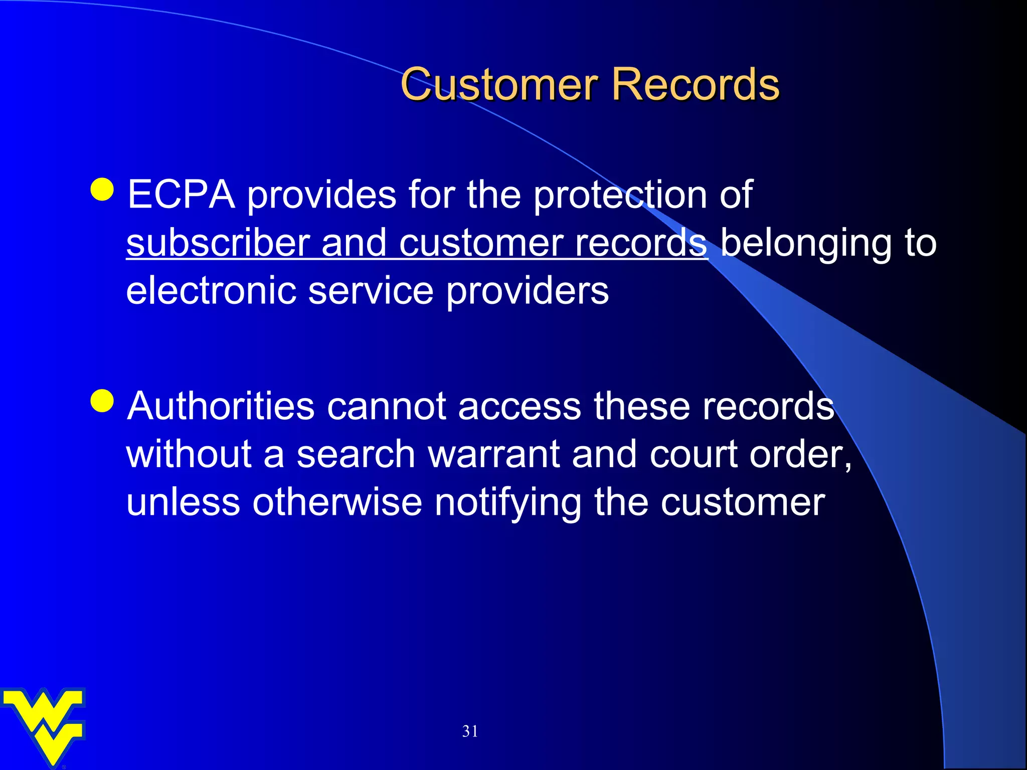 Customer Records

ECPA provides for the protection of
 subscriber and customer records belonging to
 electronic service providers

Authorities cannot access these records
 without a search warrant and court order,
 unless otherwise notifying the customer




                    31
 