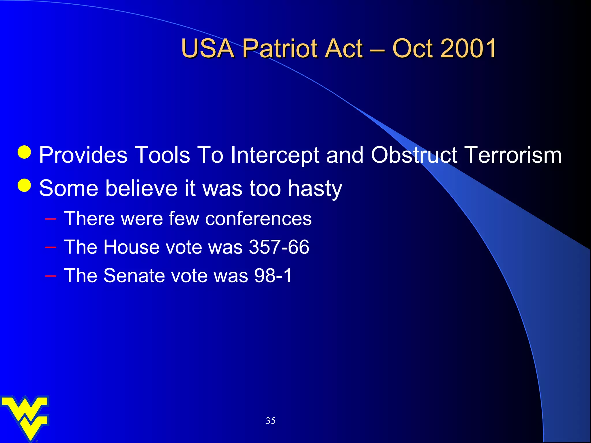 USA Patriot Act – Oct 2001


Provides Tools To Intercept and Obstruct Terrorism
Some believe it was too hasty
  – There were few conferences
  – The House vote was 357-66
  – The Senate vote was 98-1




                         35
 
