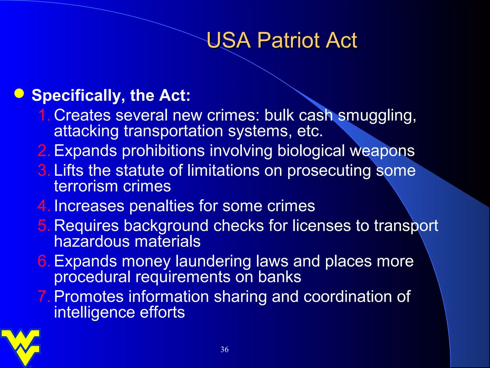 USA Patriot Act

 Specifically, the Act:
   1. Creates several new crimes: bulk cash smuggling,
      attacking transportation systems, etc.
   2. Expands prohibitions involving biological weapons
   3. Lifts the statute of limitations on prosecuting some
      terrorism crimes
   4. Increases penalties for some crimes
   5. Requires background checks for licenses to transport
      hazardous materials
   6. Expands money laundering laws and places more
      procedural requirements on banks
   7. Promotes information sharing and coordination of
      intelligence efforts

                            36
 