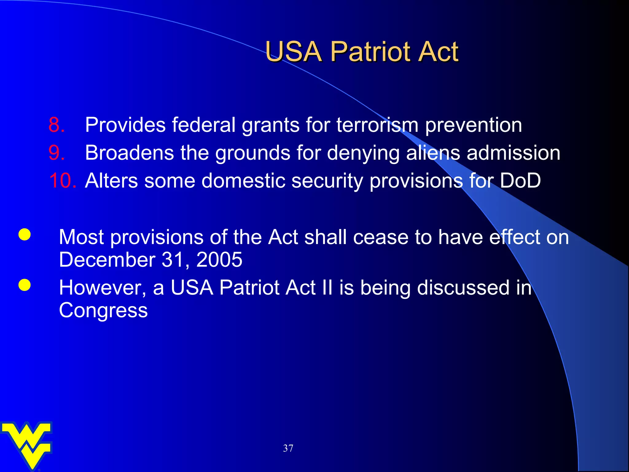 USA Patriot Act

   8. Provides federal grants for terrorism prevention
   9. Broadens the grounds for denying aliens admission
   10. Alters some domestic security provisions for DoD

 Most provisions of the Act shall cease to have effect on
  December 31, 2005
 However, a USA Patriot Act II is being discussed in
  Congress




                           37
 