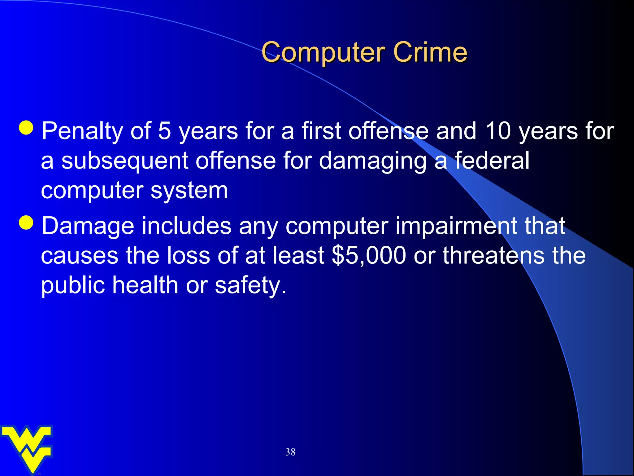Computer Crime

Penalty of 5 years for a first offense and 10 years for
 a subsequent offense for damaging a federal
 computer system
Damage includes any computer impairment that
 causes the loss of at least $5,000 or threatens the
 public health or safety.




                         38
 