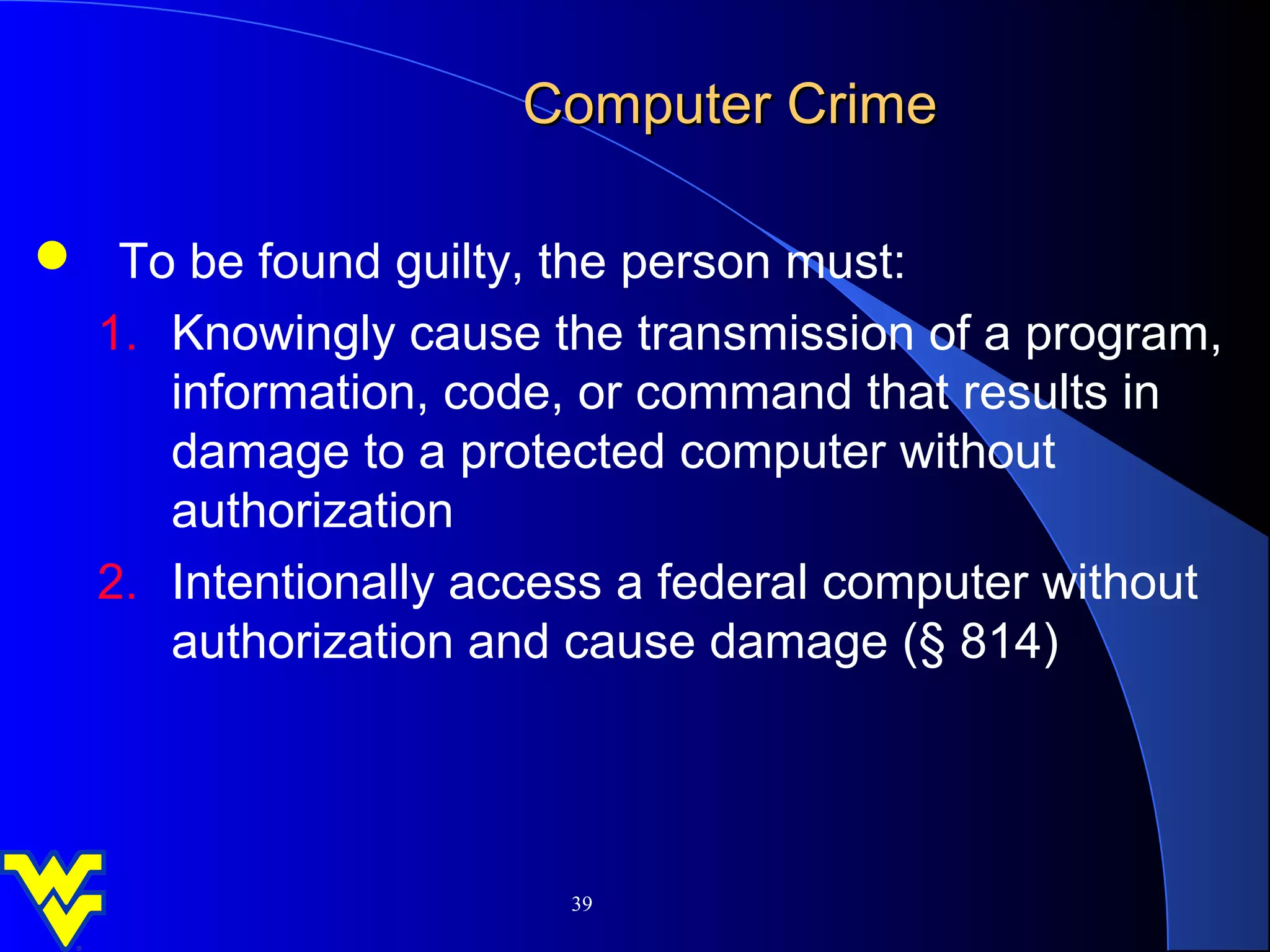 Computer Crime

 To be found guilty, the person must:
 1. Knowingly cause the transmission of a program,
    information, code, or command that results in
    damage to a protected computer without
    authorization
 2. Intentionally access a federal computer without
    authorization and cause damage (§ 814)




                       39
 