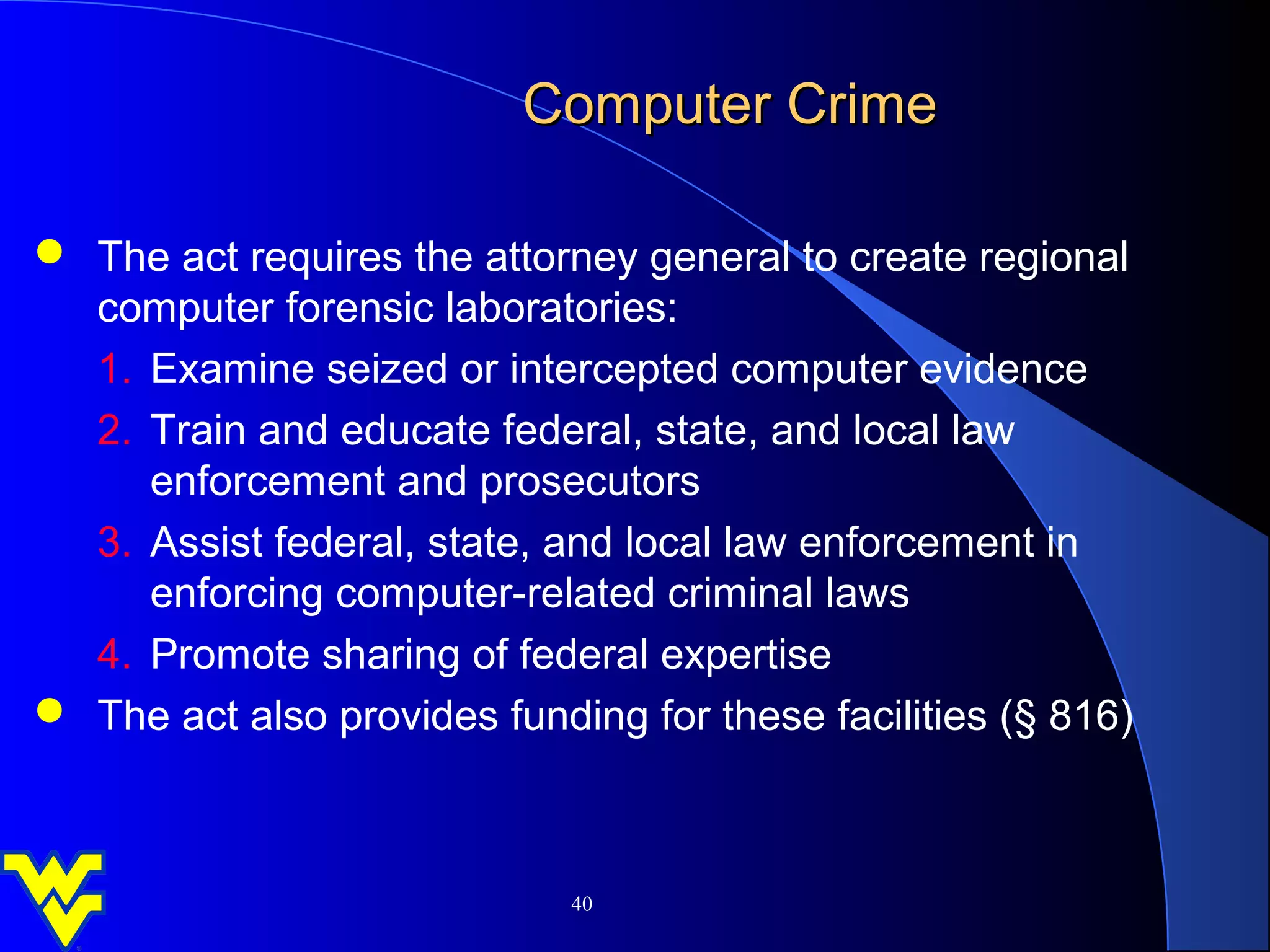 Computer Crime

 The act requires the attorney general to create regional
  computer forensic laboratories:
  1. Examine seized or intercepted computer evidence
  2. Train and educate federal, state, and local law
     enforcement and prosecutors
  3. Assist federal, state, and local law enforcement in
     enforcing computer-related criminal laws
  4. Promote sharing of federal expertise
 The act also provides funding for these facilities (§ 816)



                             40
 