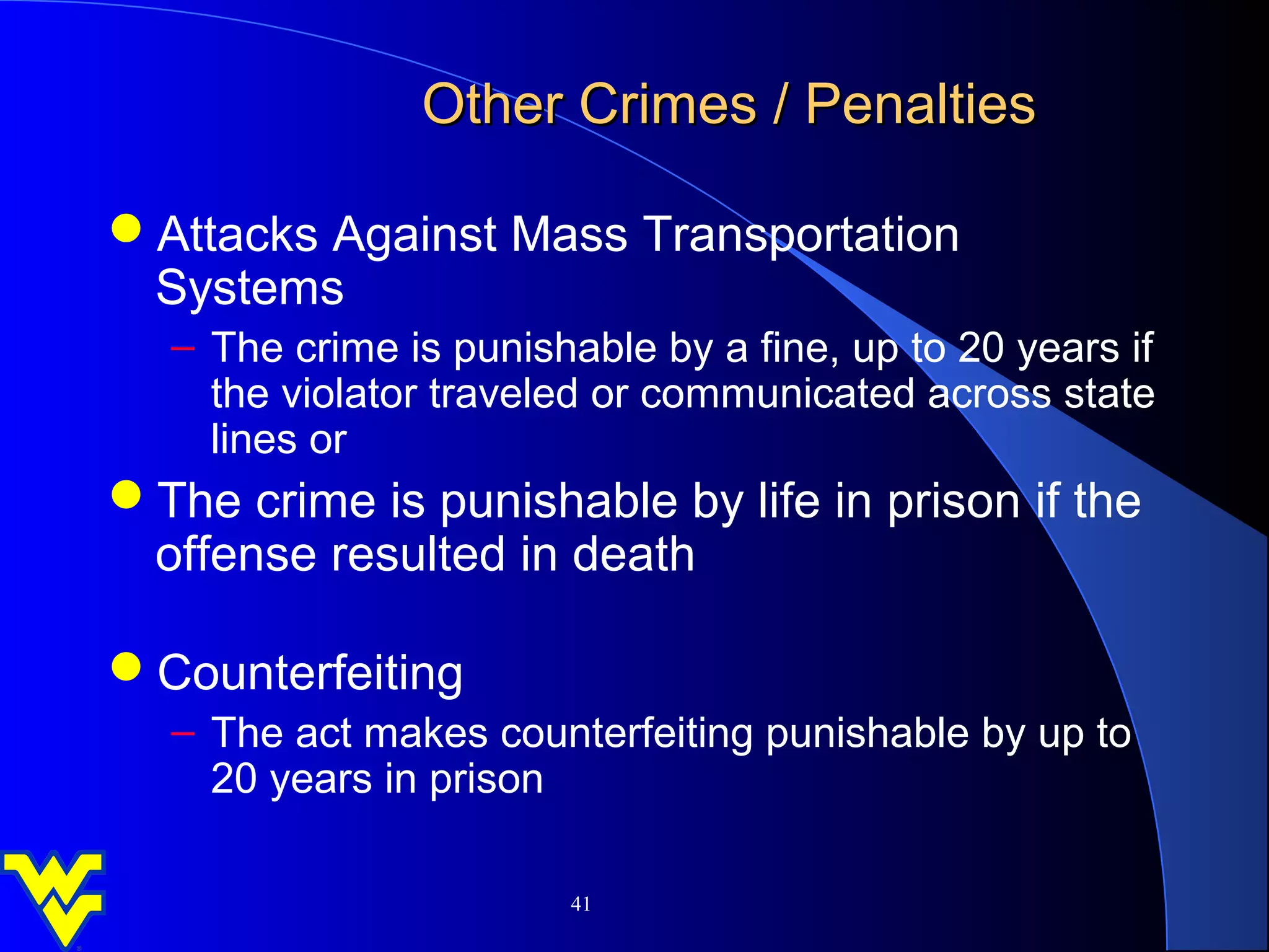 Other Crimes / Penalties

Attacks Against Mass Transportation
 Systems
   – The crime is punishable by a fine, up to 20 years if
     the violator traveled or communicated across state
     lines or
The crime is punishable by life in prison if the
 offense resulted in death

Counterfeiting
   – The act makes counterfeiting punishable by up to
     20 years in prison

                        41
 