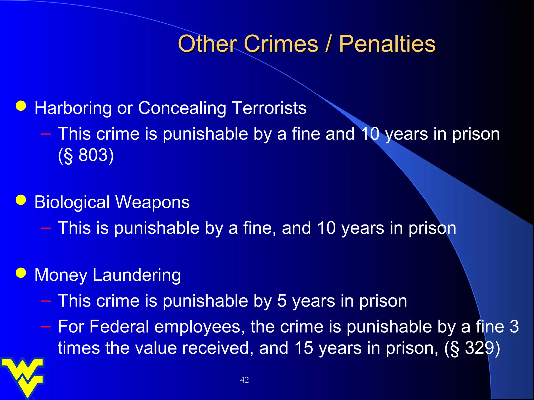 Other Crimes / Penalties

 Harboring or Concealing Terrorists
   – This crime is punishable by a fine and 10 years in prison
     (§ 803)

 Biological Weapons
   – This is punishable by a fine, and 10 years in prison

 Money Laundering
  – This crime is punishable by 5 years in prison
  – For Federal employees, the crime is punishable by a fine 3
    times the value received, and 15 years in prison, (§ 329)
                             42
 