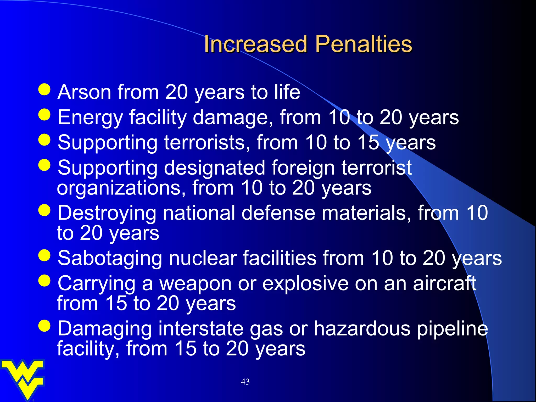 Increased Penalties
Arson from 20 years to life
Energy facility damage, from 10 to 20 years
Supporting terrorists, from 10 to 15 years
Supporting designated foreign terrorist
 organizations, from 10 to 20 years
Destroying national defense materials, from 10
 to 20 years
Sabotaging nuclear facilities from 10 to 20 years
Carrying a weapon or explosive on an aircraft
 from 15 to 20 years
Damaging interstate gas or hazardous pipeline
 facility, from 15 to 20 years
                     43
 
