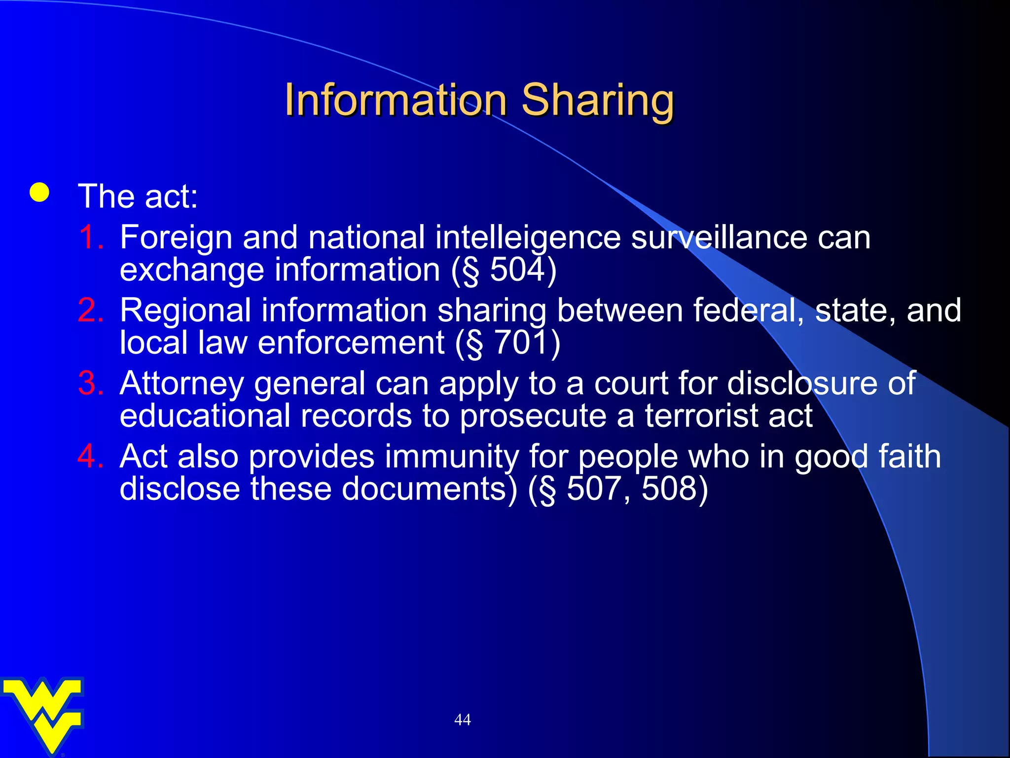 Information Sharing
 The act:
  1. Foreign and national intelleigence surveillance can
     exchange information (§ 504)
  2. Regional information sharing between federal, state, and
     local law enforcement (§ 701)
  3. Attorney general can apply to a court for disclosure of
     educational records to prosecute a terrorist act
  4. Act also provides immunity for people who in good faith
     disclose these documents) (§ 507, 508)




                           44
 