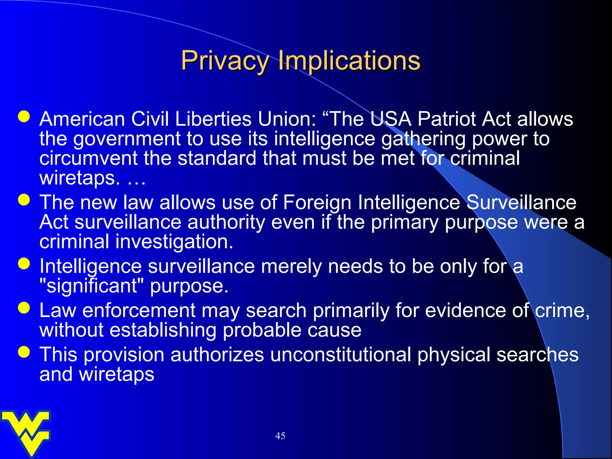 Privacy Implications
 American Civil Liberties Union: “The USA Patriot Act allows
  the government to use its intelligence gathering power to
  circumvent the standard that must be met for criminal
  wiretaps. …
 The new law allows use of Foreign Intelligence Surveillance
  Act surveillance authority even if the primary purpose were a
  criminal investigation.
 Intelligence surveillance merely needs to be only for a
  "significant" purpose.
 Law enforcement may search primarily for evidence of crime,
  without establishing probable cause
 This provision authorizes unconstitutional physical searches
  and wiretaps

                            45
 