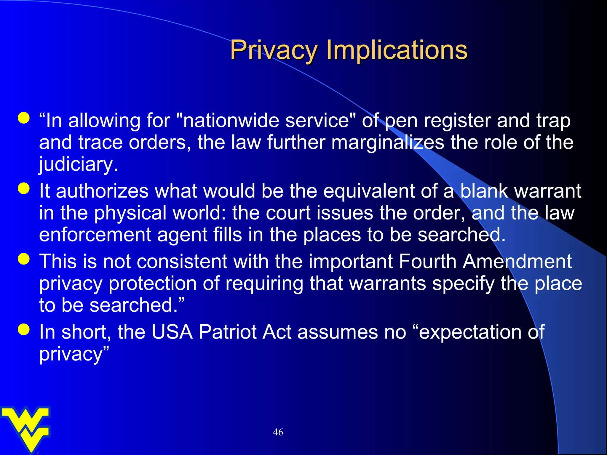 Privacy Implications

 “In allowing for "nationwide service" of pen register and trap
  and trace orders, the law further marginalizes the role of the
  judiciary.
 It authorizes what would be the equivalent of a blank warrant
  in the physical world: the court issues the order, and the law
  enforcement agent fills in the places to be searched.
 This is not consistent with the important Fourth Amendment
  privacy protection of requiring that warrants specify the place
  to be searched.”
 In short, the USA Patriot Act assumes no “expectation of
  privacy”


                             46
 