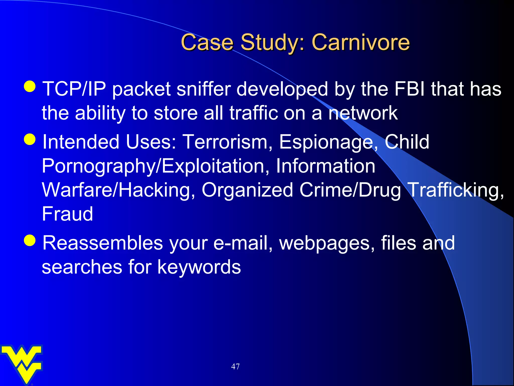 Case Study: Carnivore
TCP/IP packet sniffer developed by the FBI that has
 the ability to store all traffic on a network
Intended Uses: Terrorism, Espionage, Child
 Pornography/Exploitation, Information
 Warfare/Hacking, Organized Crime/Drug Trafficking,
 Fraud
Reassembles your e-mail, webpages, files and
 searches for keywords



                      47
 