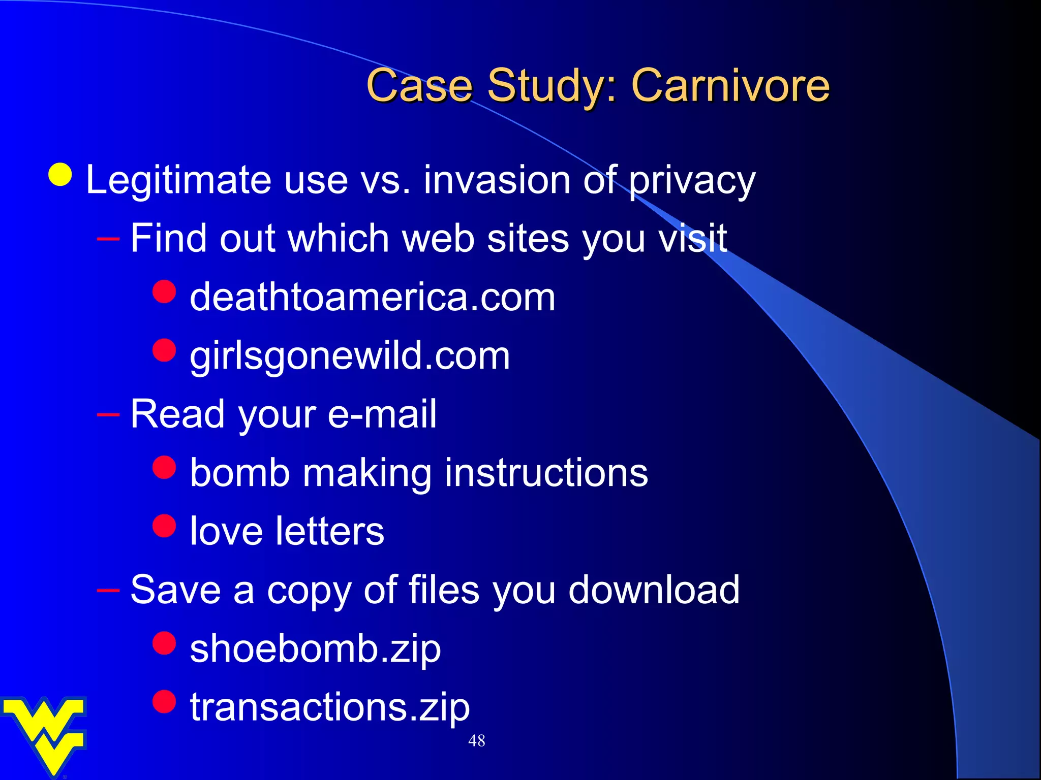 Case Study: Carnivore
Legitimate use vs. invasion of privacy
  – Find out which web sites you visit
     deathtoamerica.com
     girlsgonewild.com
  – Read your e-mail
     bomb making instructions
     love letters
  – Save a copy of files you download
     shoebomb.zip
     transactions.zip
                       48
 