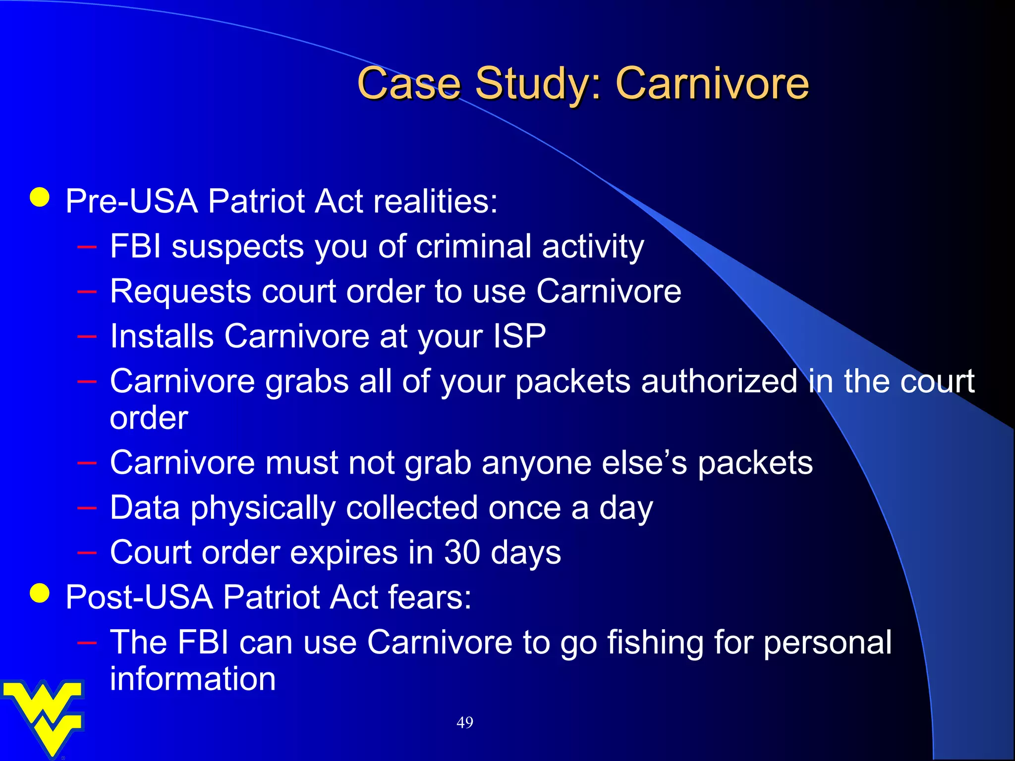 Case Study: Carnivore

 Pre-USA Patriot Act realities:
   – FBI suspects you of criminal activity
   – Requests court order to use Carnivore
   – Installs Carnivore at your ISP
   – Carnivore grabs all of your packets authorized in the court
     order
   – Carnivore must not grab anyone else’s packets
   – Data physically collected once a day
   – Court order expires in 30 days
 Post-USA Patriot Act fears:
   – The FBI can use Carnivore to go fishing for personal
     information
                             49
 
