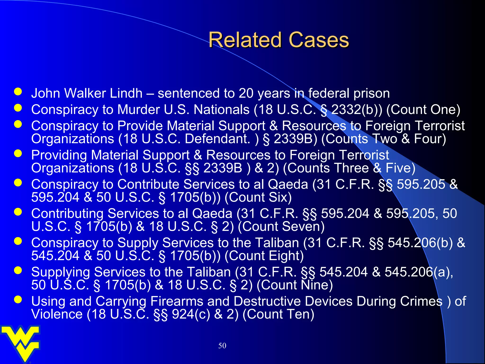 Related Cases

 John Walker Lindh – sentenced to 20 years in federal prison
 Conspiracy to Murder U.S. Nationals (18 U.S.C. § 2332(b)) (Count One)
 Conspiracy to Provide Material Support & Resources to Foreign Terrorist
  Organizations (18 U.S.C. Defendant. ) § 2339B) (Counts Two & Four)
 Providing Material Support & Resources to Foreign Terrorist
  Organizations (18 U.S.C. §§ 2339B ) & 2) (Counts Three & Five)
 Conspiracy to Contribute Services to al Qaeda (31 C.F.R. §§ 595.205 &
  595.204 & 50 U.S.C. § 1705(b)) (Count Six)
 Contributing Services to al Qaeda (31 C.F.R. §§ 595.204 & 595.205, 50
  U.S.C. § 1705(b) & 18 U.S.C. § 2) (Count Seven)
 Conspiracy to Supply Services to the Taliban (31 C.F.R. §§ 545.206(b) &
  545.204 & 50 U.S.C. § 1705(b)) (Count Eight)
 Supplying Services to the Taliban (31 C.F.R. §§ 545.204 & 545.206(a),
  50 U.S.C. § 1705(b) & 18 U.S.C. § 2) (Count Nine)
 Using and Carrying Firearms and Destructive Devices During Crimes ) of
  Violence (18 U.S.C. §§ 924(c) & 2) (Count Ten)

                                 50
 