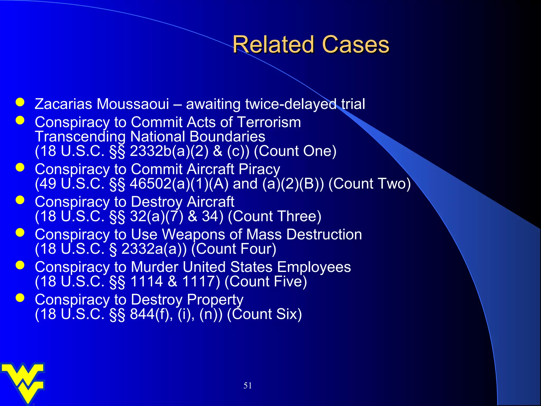Related Cases

 Zacarias Moussaoui – awaiting twice-delayed trial
 Conspiracy to Commit Acts of Terrorism
  Transcending National Boundaries
  (18 U.S.C. §§ 2332b(a)(2) & (c)) (Count One)
 Conspiracy to Commit Aircraft Piracy
  (49 U.S.C. §§ 46502(a)(1)(A) and (a)(2)(B)) (Count Two)
 Conspiracy to Destroy Aircraft
  (18 U.S.C. §§ 32(a)(7) & 34) (Count Three)
 Conspiracy to Use Weapons of Mass Destruction
  (18 U.S.C. § 2332a(a)) (Count Four)
 Conspiracy to Murder United States Employees
  (18 U.S.C. §§ 1114 & 1117) (Count Five)
 Conspiracy to Destroy Property
  (18 U.S.C. §§ 844(f), (i), (n)) (Count Six)



                                51
 