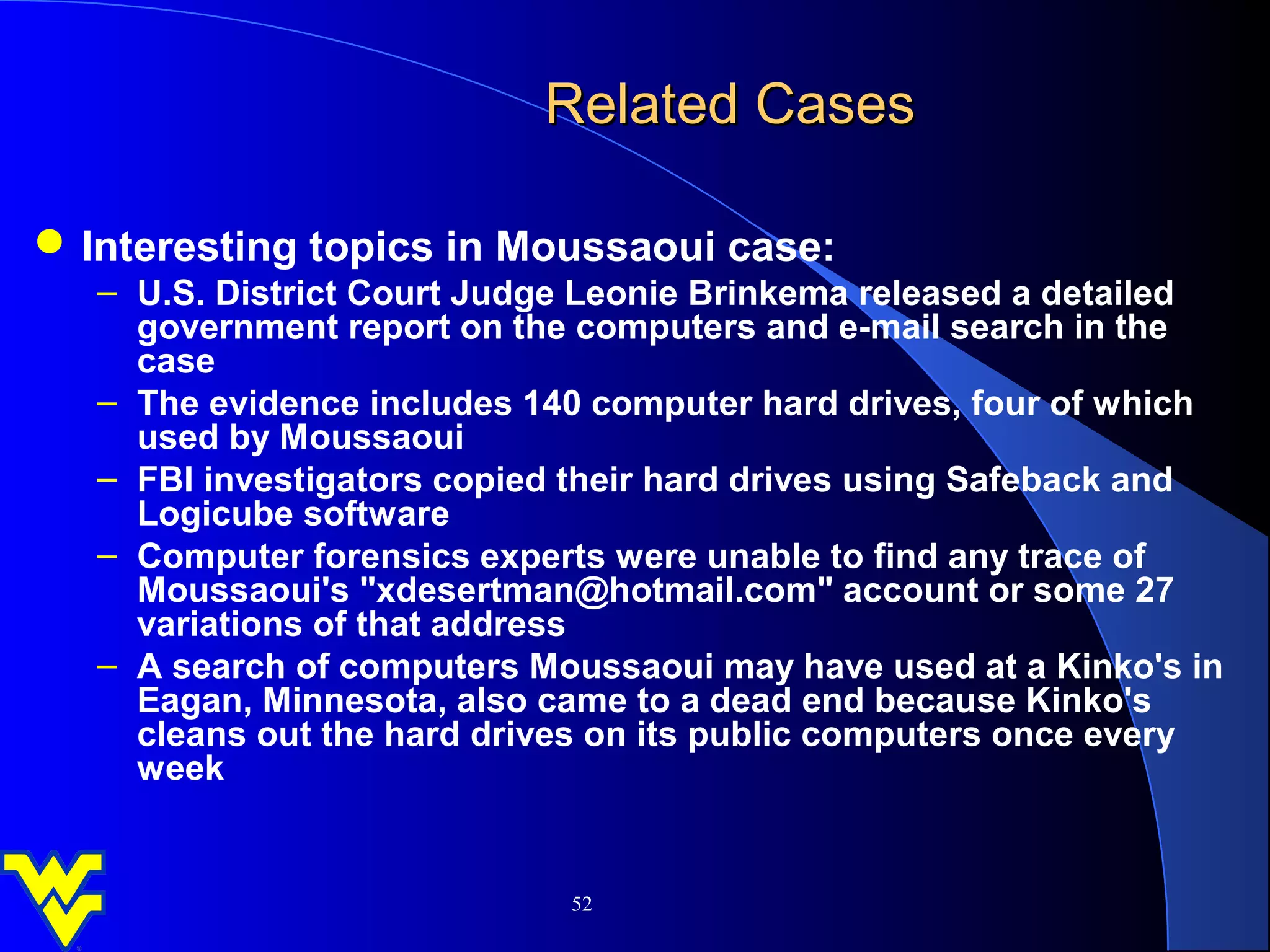 Related Cases

 Interesting topics in Moussaoui case:
   – U.S. District Court Judge Leonie Brinkema released a detailed
     government report on the computers and e-mail search in the
     case
   – The evidence includes 140 computer hard drives, four of which
     used by Moussaoui
   – FBI investigators copied their hard drives using Safeback and
     Logicube software
   – Computer forensics experts were unable to find any trace of
     Moussaoui's "xdesertman@hotmail.com" account or some 27
     variations of that address
   – A search of computers Moussaoui may have used at a Kinko's in
     Eagan, Minnesota, also came to a dead end because Kinko's
     cleans out the hard drives on its public computers once every
     week


                             52
 