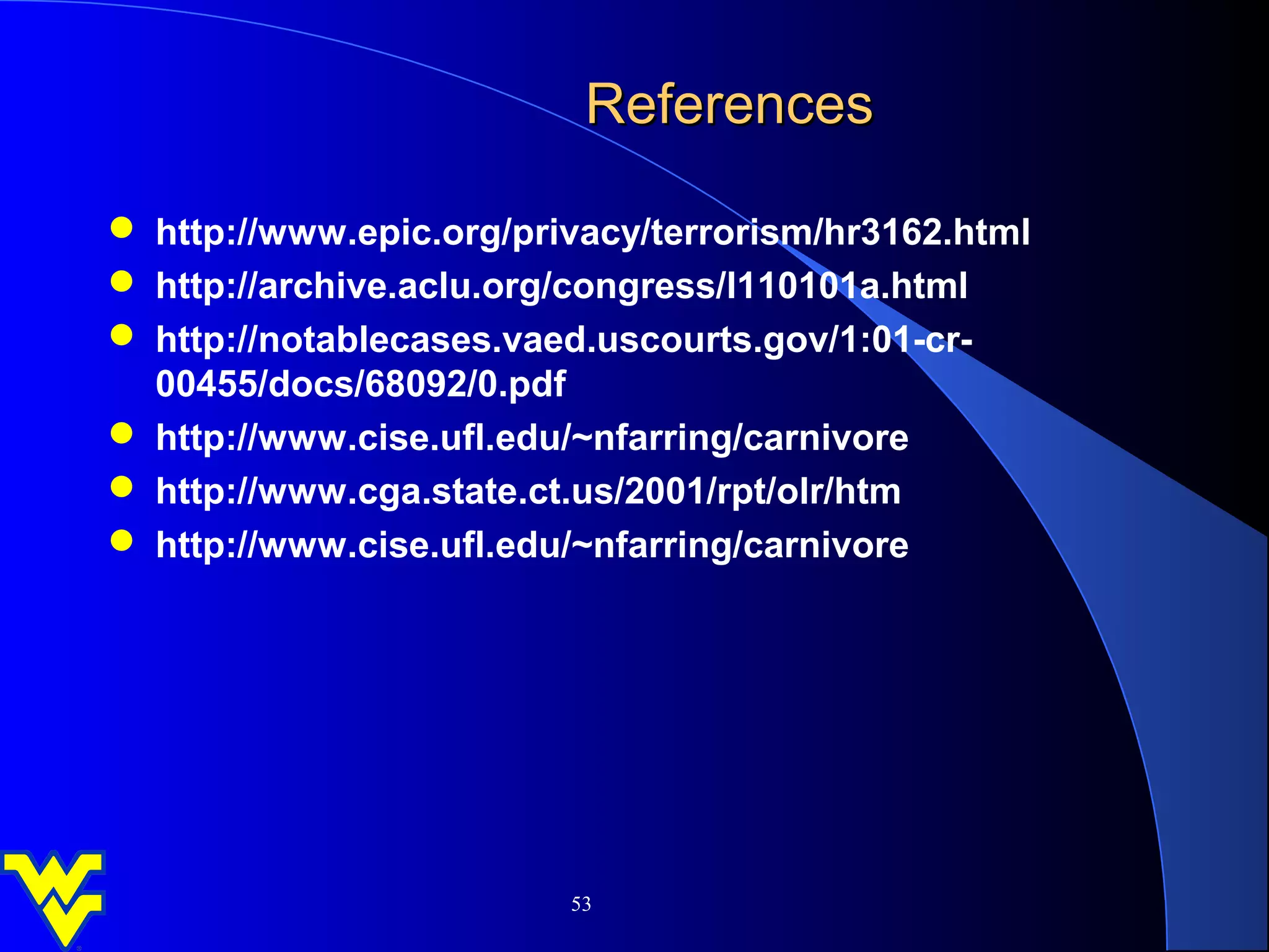References

 http://www.epic.org/privacy/terrorism/hr3162.html
 http://archive.aclu.org/congress/l110101a.html
 http://notablecases.vaed.uscourts.gov/1:01-cr-
  00455/docs/68092/0.pdf
 http://www.cise.ufl.edu/~nfarring/carnivore
 http://www.cga.state.ct.us/2001/rpt/olr/htm
 http://www.cise.ufl.edu/~nfarring/carnivore




                         53
 