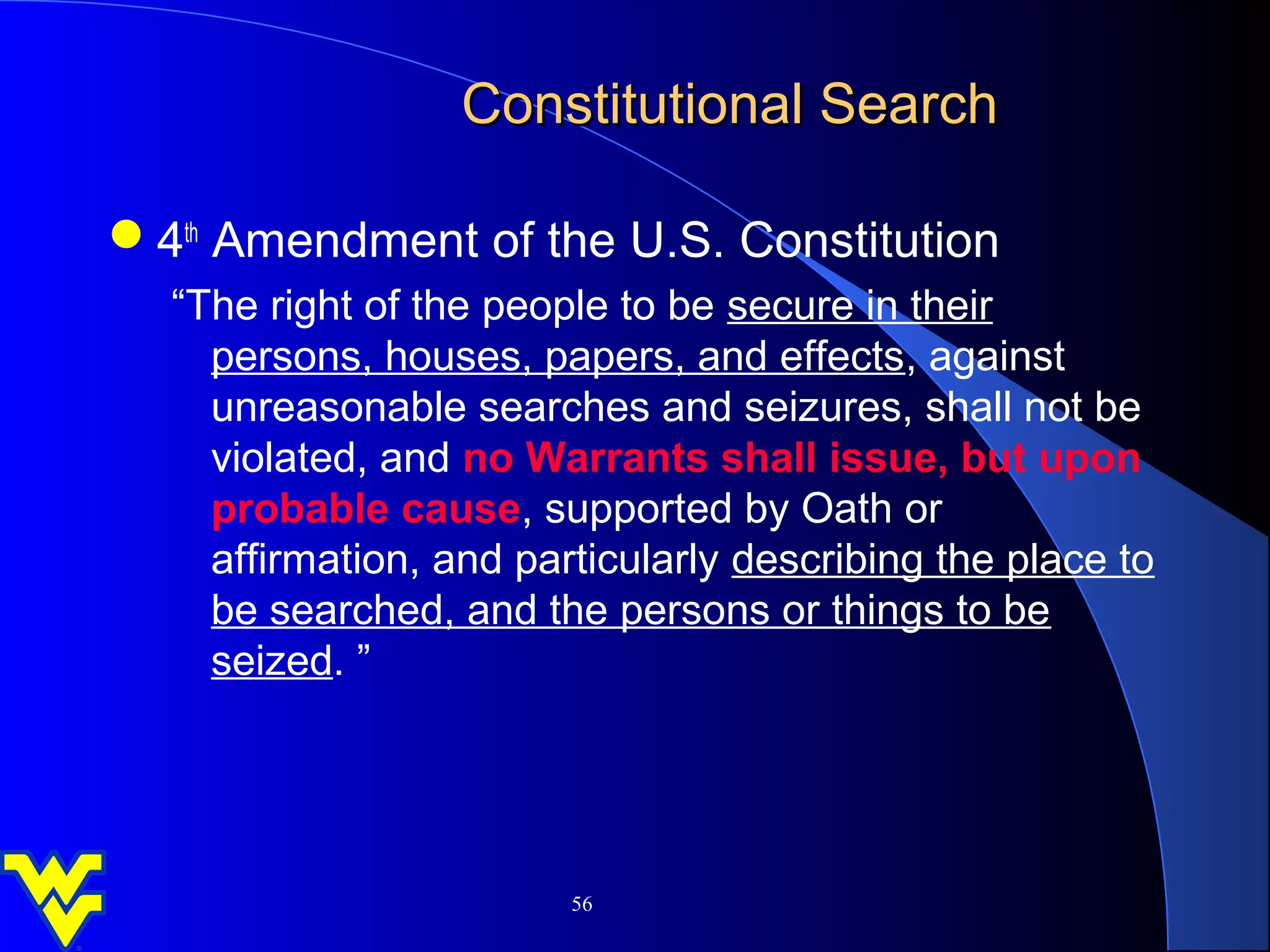 Constitutional Search

4th Amendment of the U.S. Constitution
  “The right of the people to be secure in their
    persons, houses, papers, and effects, against
    unreasonable searches and seizures, shall not be
    violated, and no Warrants shall issue, but upon
    probable cause, supported by Oath or
    affirmation, and particularly describing the place to
    be searched, and the persons or things to be
    seized. ”




                        56
 