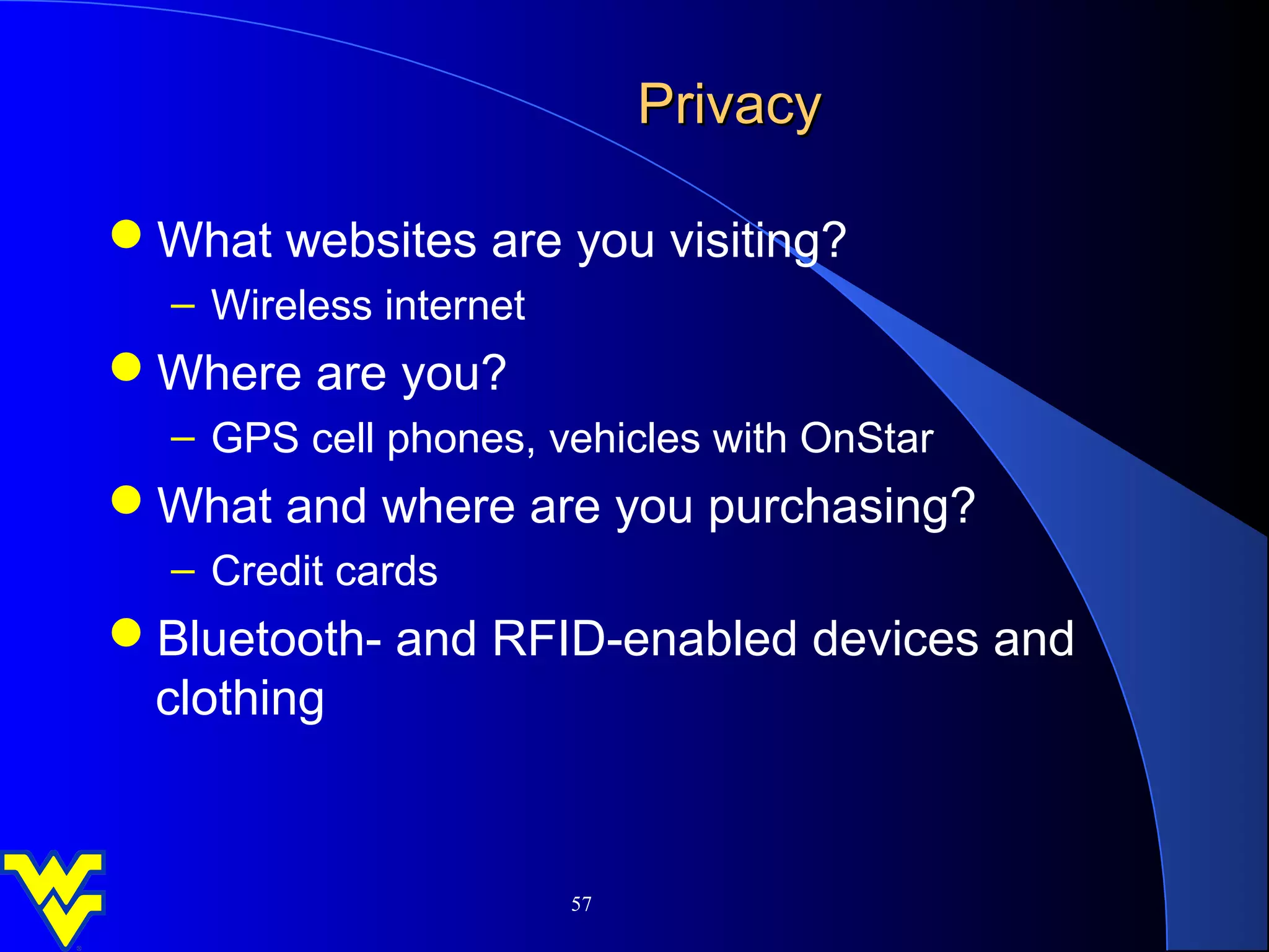 Privacy

What websites are you visiting?
  – Wireless internet
Where are you?
  – GPS cell phones, vehicles with OnStar
What and where are you purchasing?
  – Credit cards
Bluetooth- and RFID-enabled devices and
 clothing


                        57
 