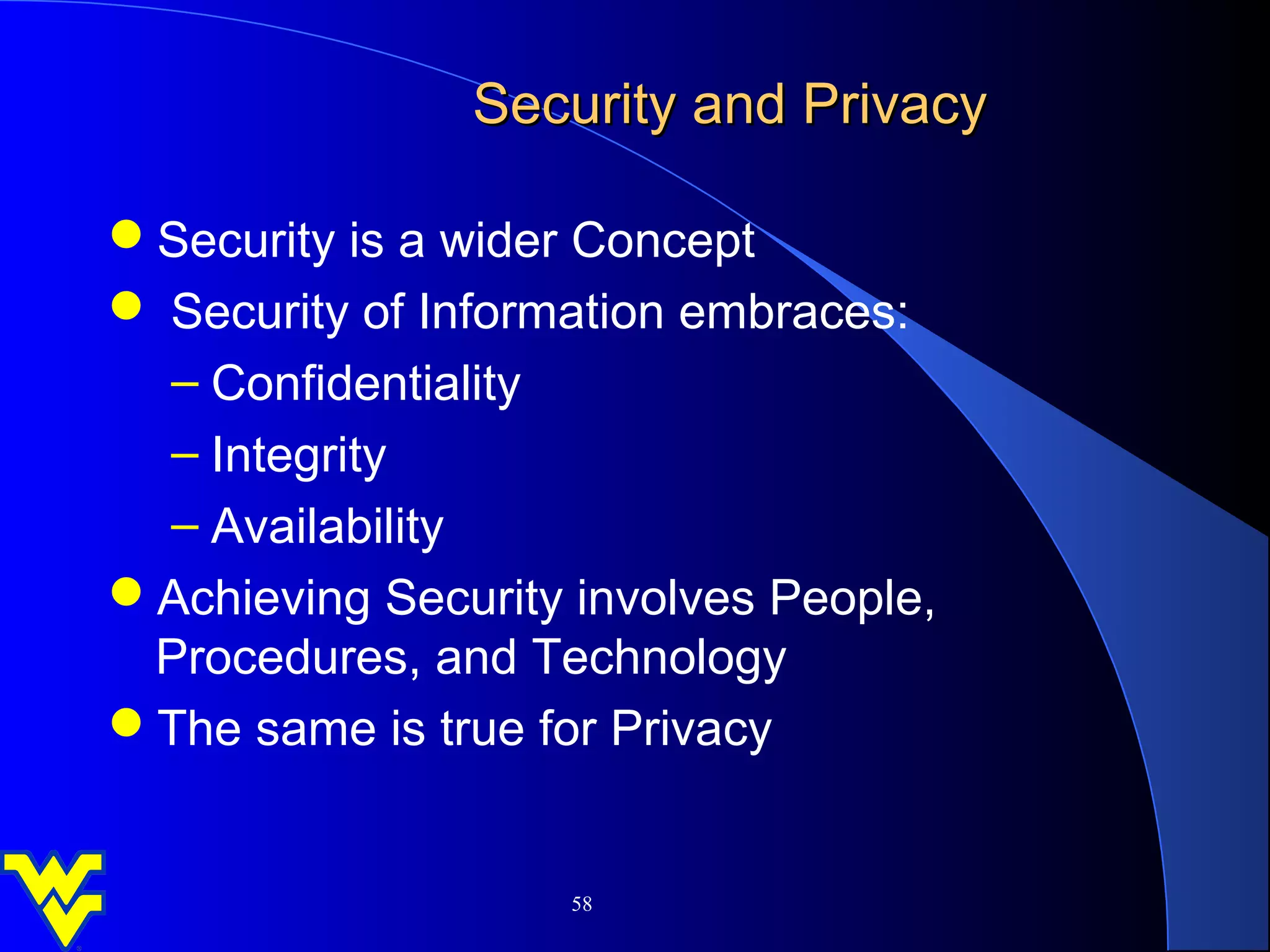 Security and Privacy

Security is a wider Concept
 Security of Information embraces:
  – Confidentiality
  – Integrity
  – Availability
Achieving Security involves People,
 Procedures, and Technology
The same is true for Privacy


                    58
 