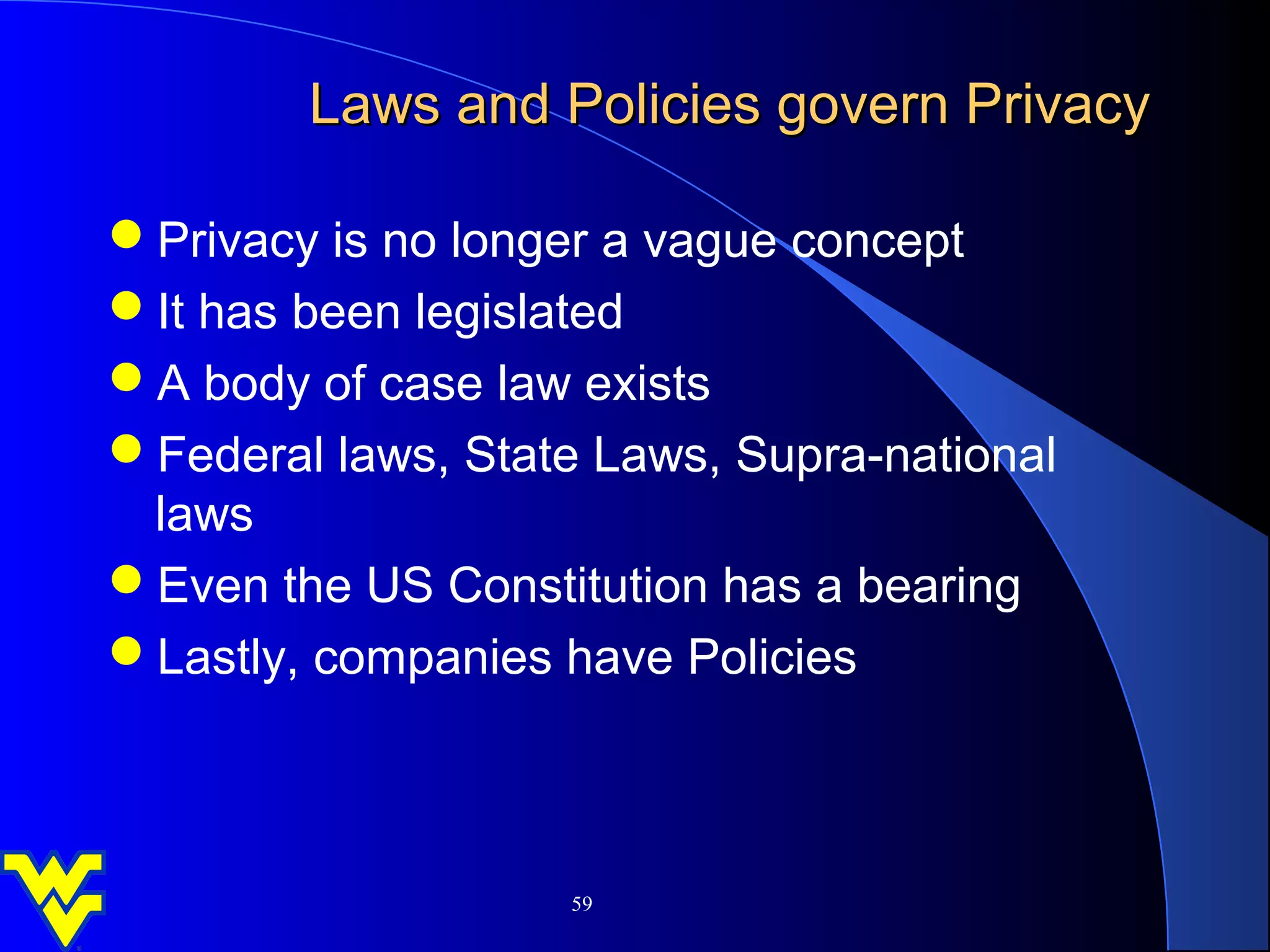 Laws and Policies govern Privacy

Privacy is no longer a vague concept
It has been legislated
A body of case law exists
Federal laws, State Laws, Supra-national
 laws
Even the US Constitution has a bearing
Lastly, companies have Policies



                    59
 