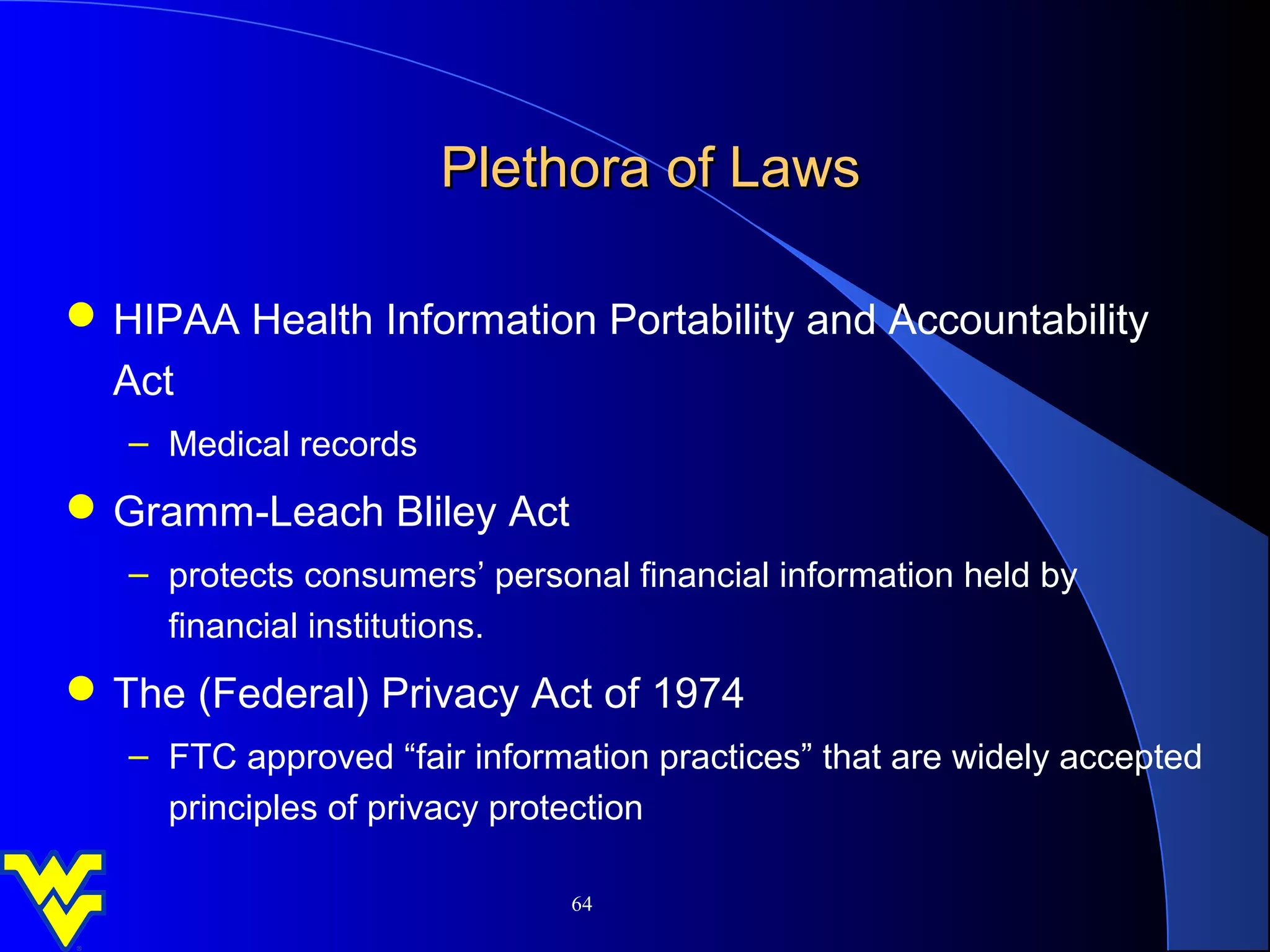 Plethora of Laws

 HIPAA Health Information Portability and Accountability
  Act
   – Medical records
 Gramm-Leach Bliley Act
   – protects consumers’ personal financial information held by
     financial institutions.
 The (Federal) Privacy Act of 1974
   – FTC approved “fair information practices” that are widely accepted
     principles of privacy protection

                               64
 