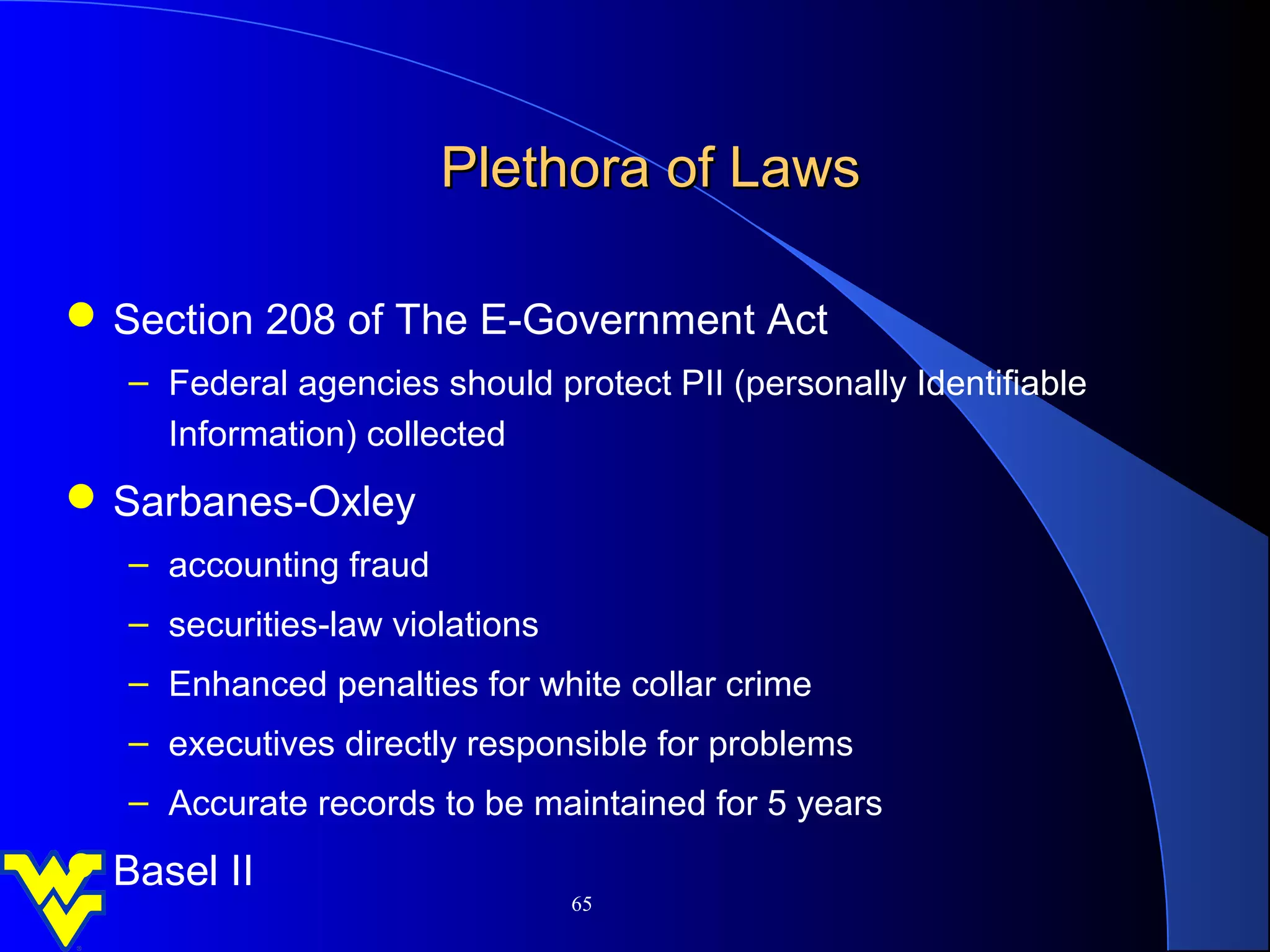 Plethora of Laws

 Section 208 of The E-Government Act
   – Federal agencies should protect PII (personally Identifiable
     Information) collected
 Sarbanes-Oxley
   – accounting fraud
   – securities-law violations
   – Enhanced penalties for white collar crime
   – executives directly responsible for problems
   – Accurate records to be maintained for 5 years
 Basel II
                                 65
 
