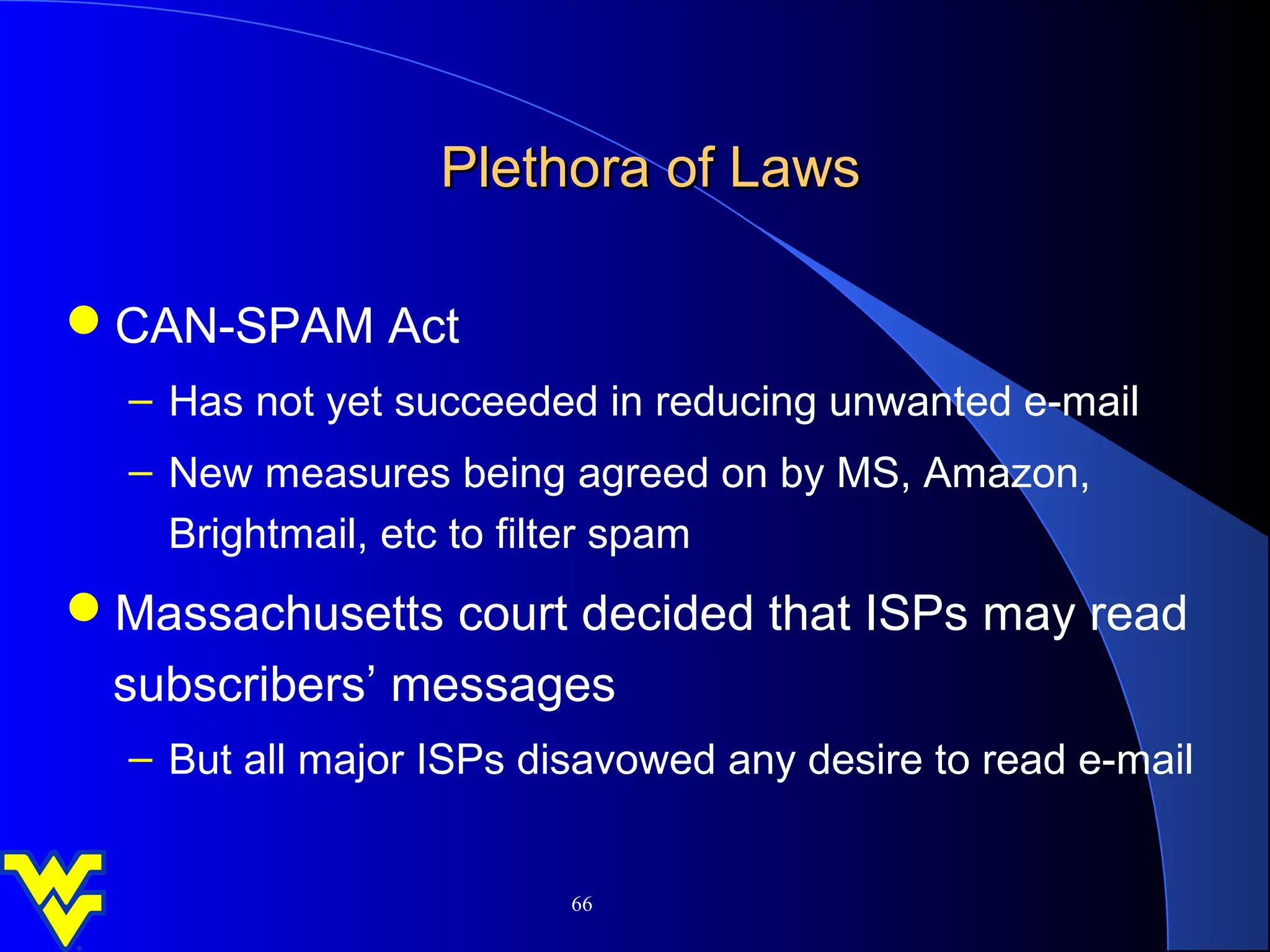 Plethora of Laws

CAN-SPAM Act
  – Has not yet succeeded in reducing unwanted e-mail
  – New measures being agreed on by MS, Amazon,
    Brightmail, etc to filter spam
Massachusetts court decided that ISPs may read
 subscribers’ messages
  – But all major ISPs disavowed any desire to read e-mail


                         66
 
