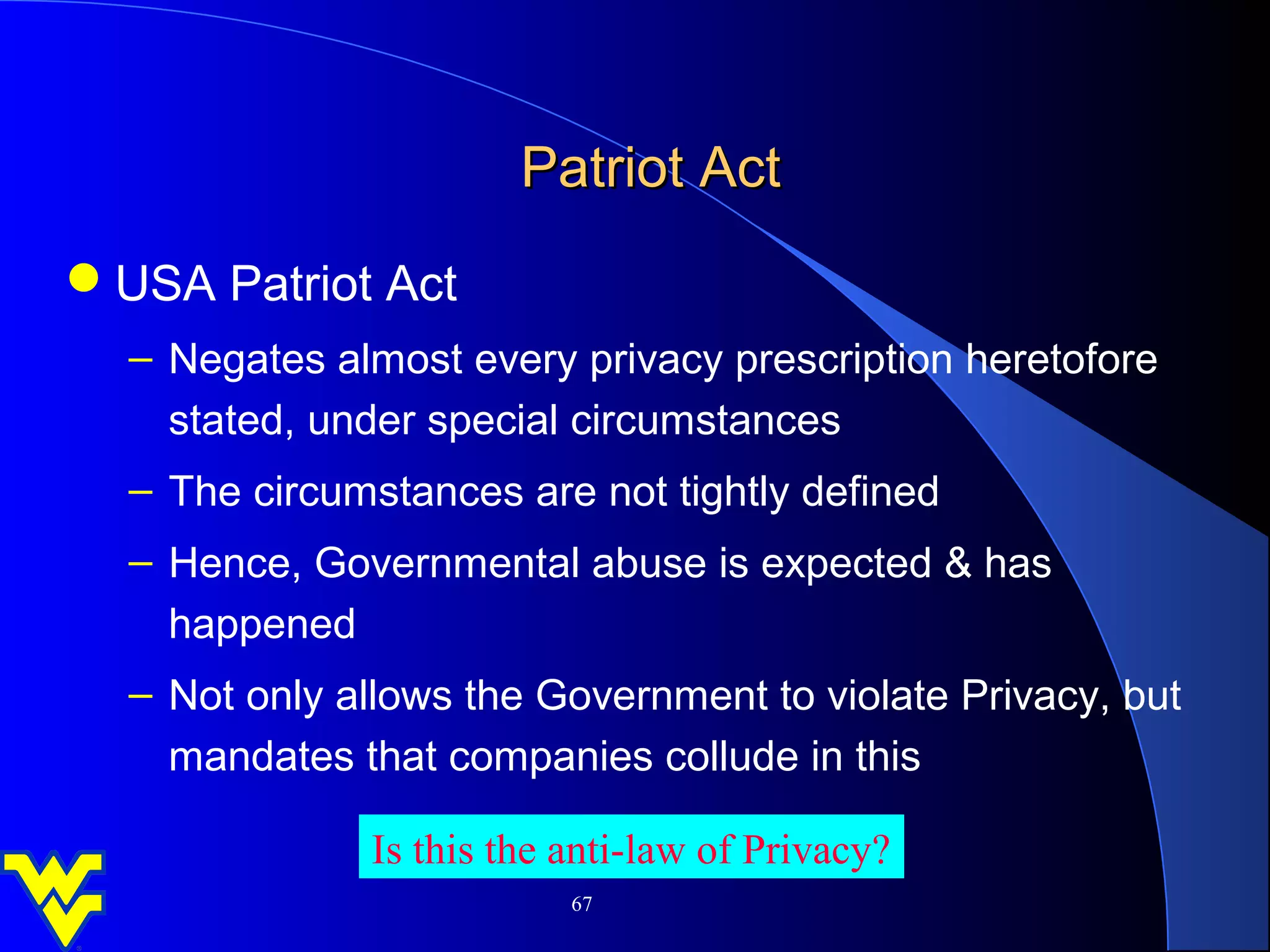 Patriot Act
USA Patriot Act
  – Negates almost every privacy prescription heretofore
    stated, under special circumstances
  – The circumstances are not tightly defined
  – Hence, Governmental abuse is expected & has
    happened
  – Not only allows the Government to violate Privacy, but
    mandates that companies collude in this

              Is this the anti-law of Privacy?
                          67
 