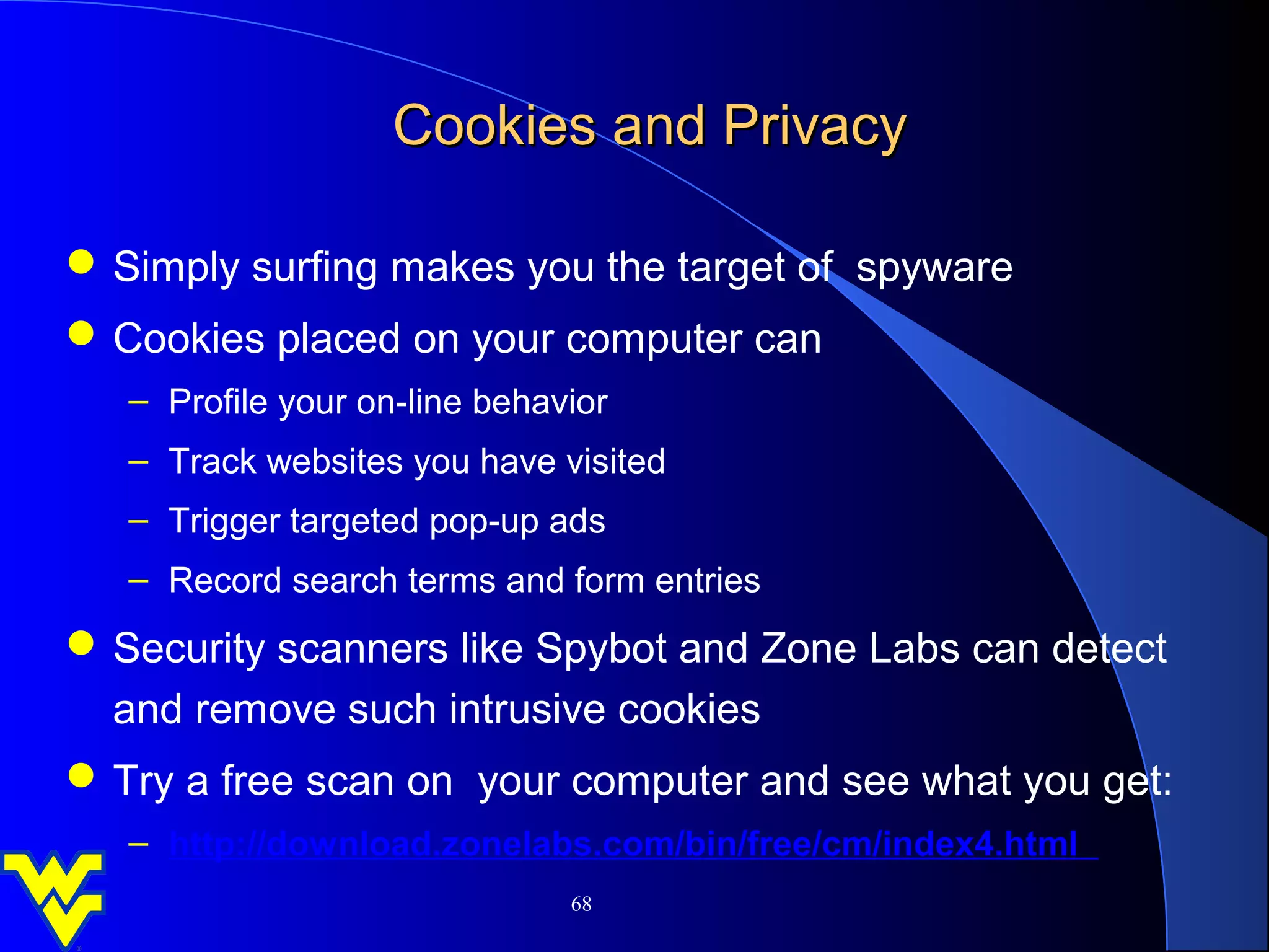 Cookies and Privacy

 Simply surfing makes you the target of spyware
 Cookies placed on your computer can
   – Profile your on-line behavior
   – Track websites you have visited
   – Trigger targeted pop-up ads
   – Record search terms and form entries
 Security scanners like Spybot and Zone Labs can detect
  and remove such intrusive cookies
 Try a free scan on your computer and see what you get:
   – http://download.zonelabs.com/bin/free/cm/index4.html
                               68
 