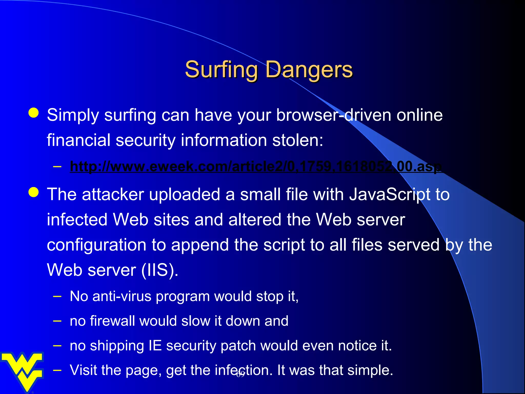 Surfing Dangers
 Simply surfing can have your browser‑driven online
  financial security information stolen:
   – http://www.eweek.com/article2/0,1759,1618052,00.asp
 The attacker uploaded a small file with JavaScript to
  infected Web sites and altered the Web server
  configuration to append the script to all files served by the
  Web server (IIS).
   – No anti-virus program would stop it,
   – no firewall would slow it down and
   – no shipping IE security patch would even notice it.
   – Visit the page, get the infection. It was that simple.
                                 69
 