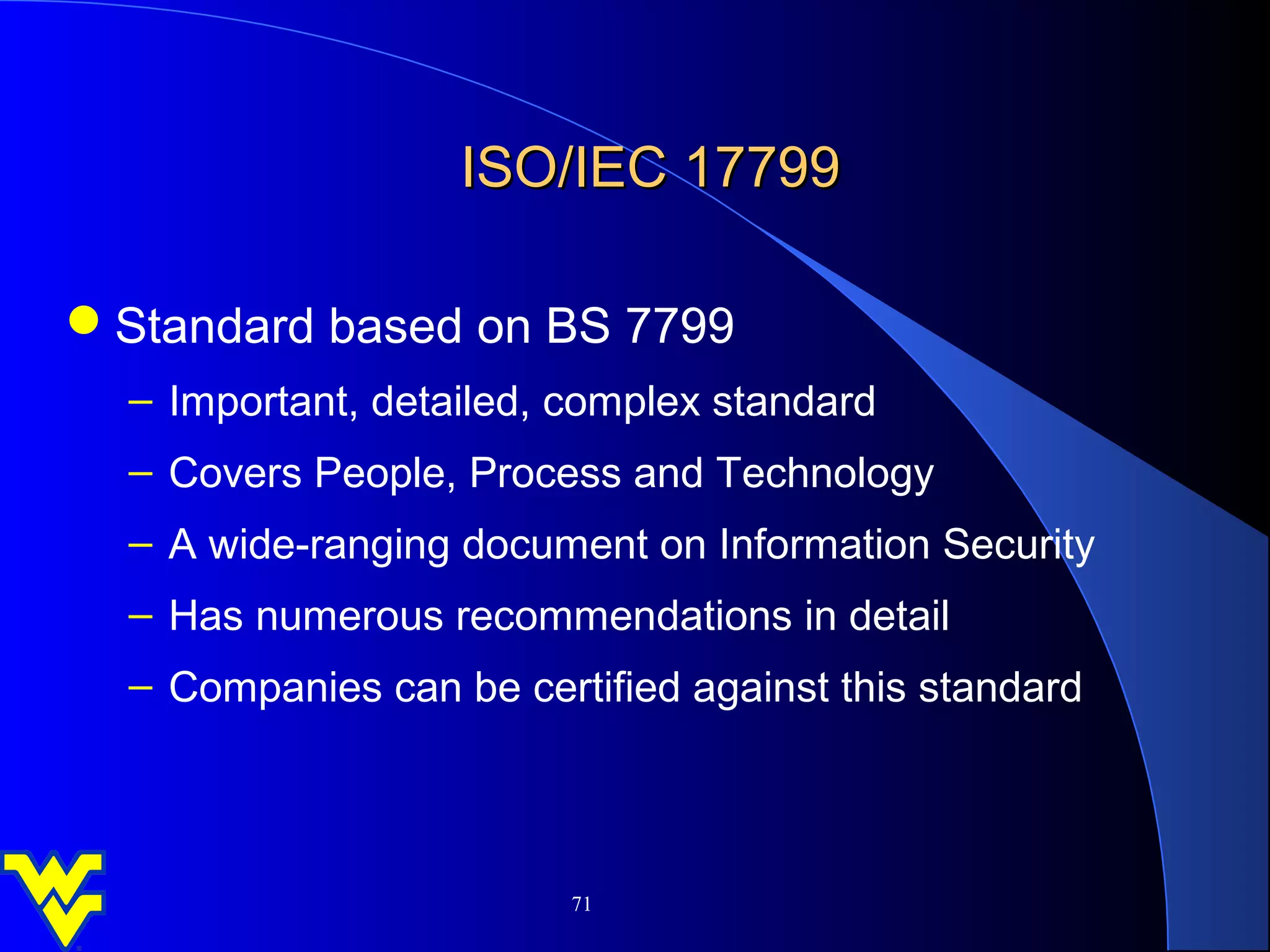 ISO/IEC 17799

Standard based on BS 7799
  – Important, detailed, complex standard
  – Covers People, Process and Technology
  – A wide-ranging document on Information Security
  – Has numerous recommendations in detail
  – Companies can be certified against this standard




                         71
 