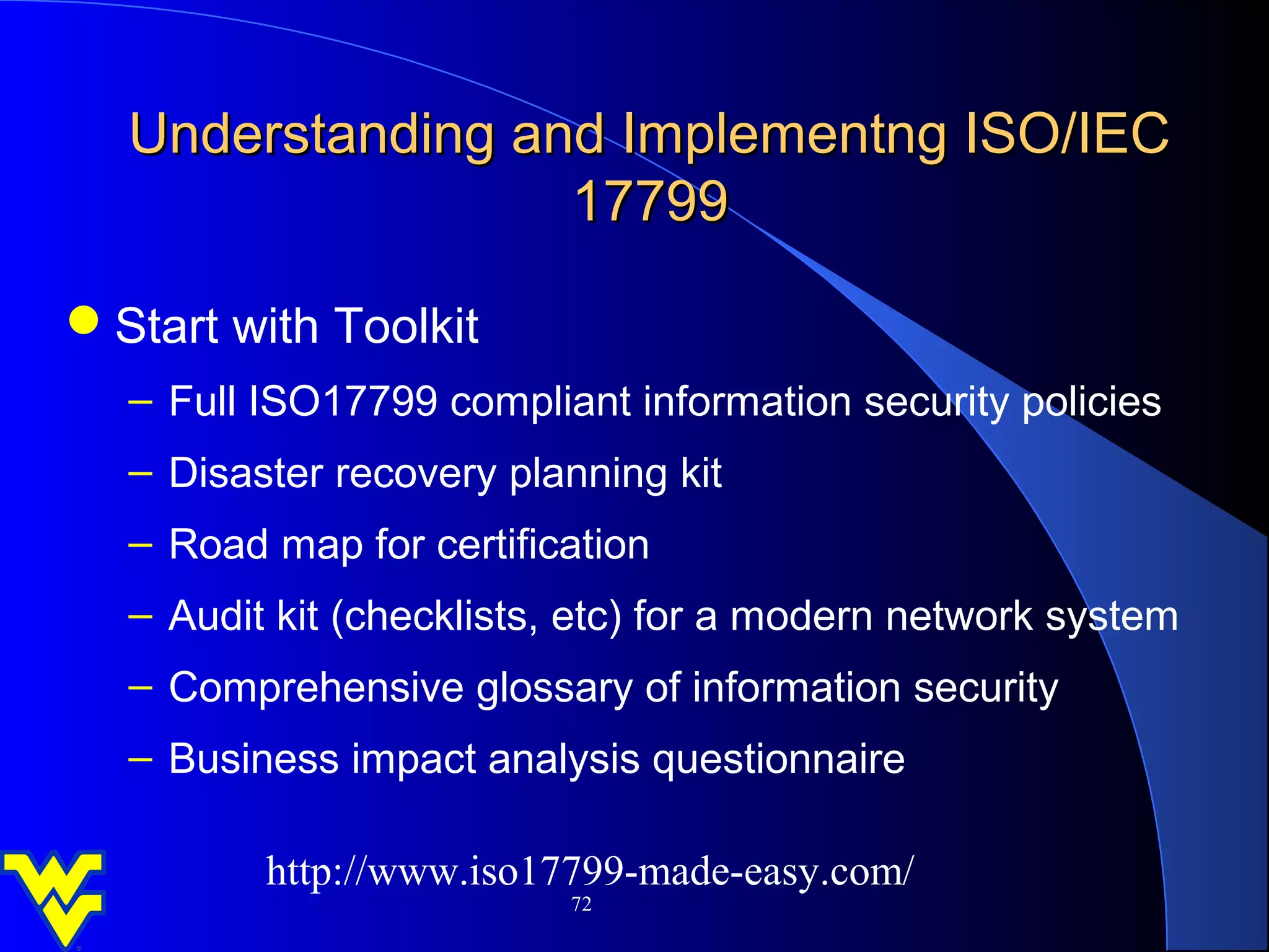 Understanding and Implementng ISO/IEC
                  17799

Start with Toolkit
  – Full ISO17799 compliant information security policies
  – Disaster recovery planning kit
  – Road map for certification
  – Audit kit (checklists, etc) for a modern network system
  – Comprehensive glossary of information security
  – Business impact analysis questionnaire

         http://www.iso17799-made-easy.com/
                         72
 