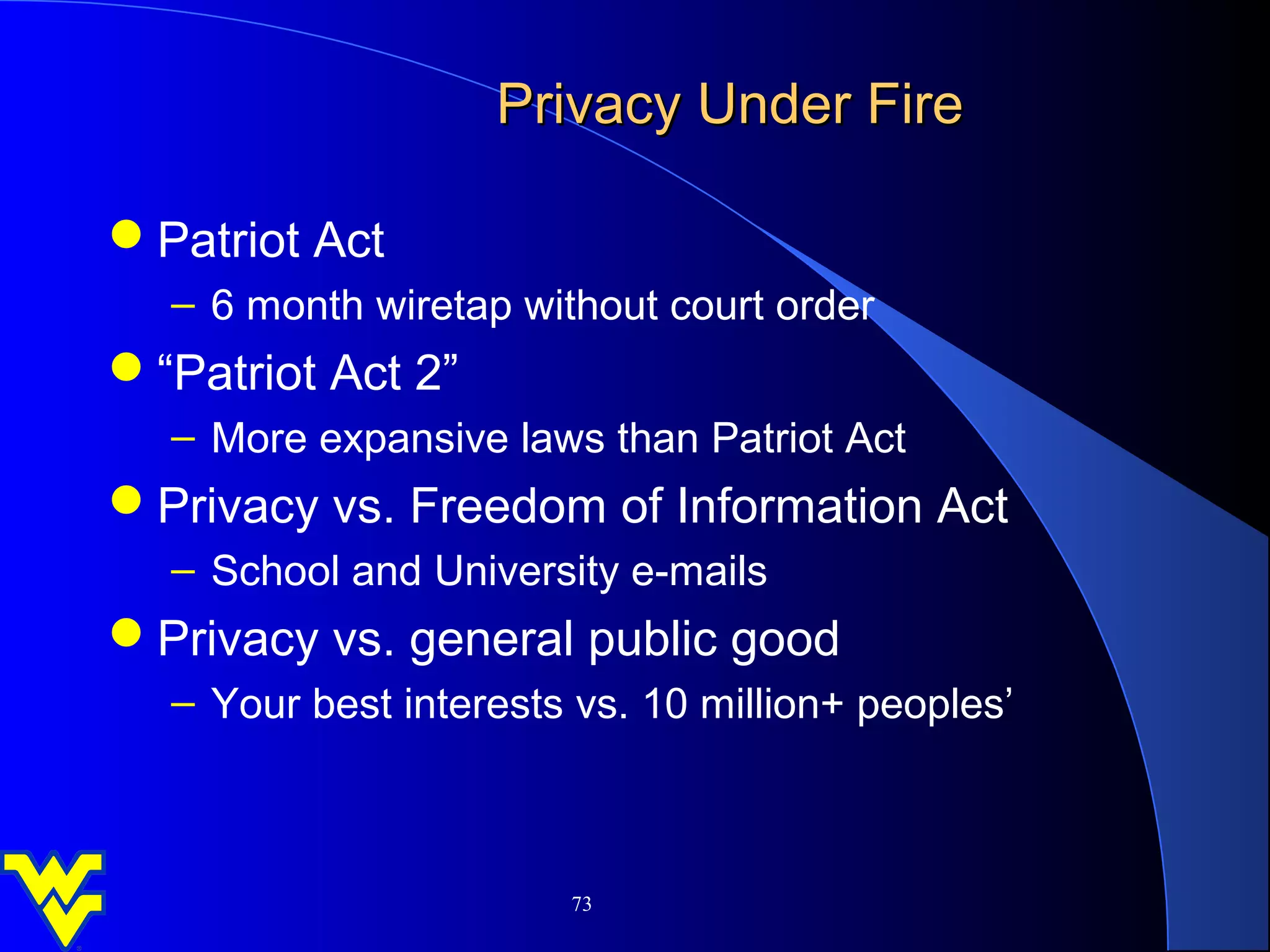 Privacy Under Fire

Patriot Act
  – 6 month wiretap without court order
“Patriot Act 2”
  – More expansive laws than Patriot Act
Privacy vs. Freedom of Information Act
  – School and University e-mails
Privacy vs. general public good
  – Your best interests vs. 10 million+ peoples’



                       73
 