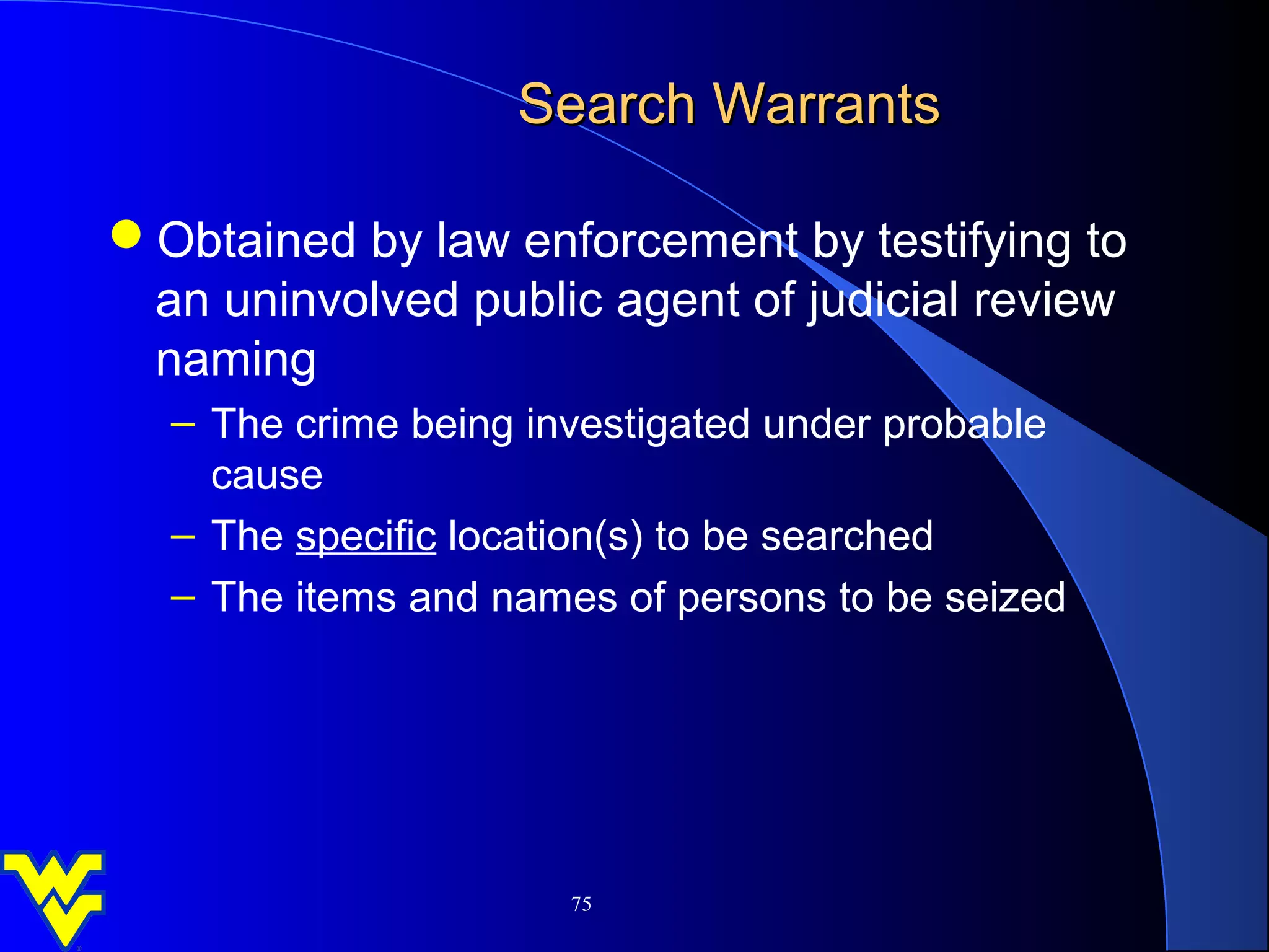 Search Warrants

Obtained by law enforcement by testifying to
 an uninvolved public agent of judicial review
 naming
  – The crime being investigated under probable
    cause
  – The specific location(s) to be searched
  – The items and names of persons to be seized




                      75
 