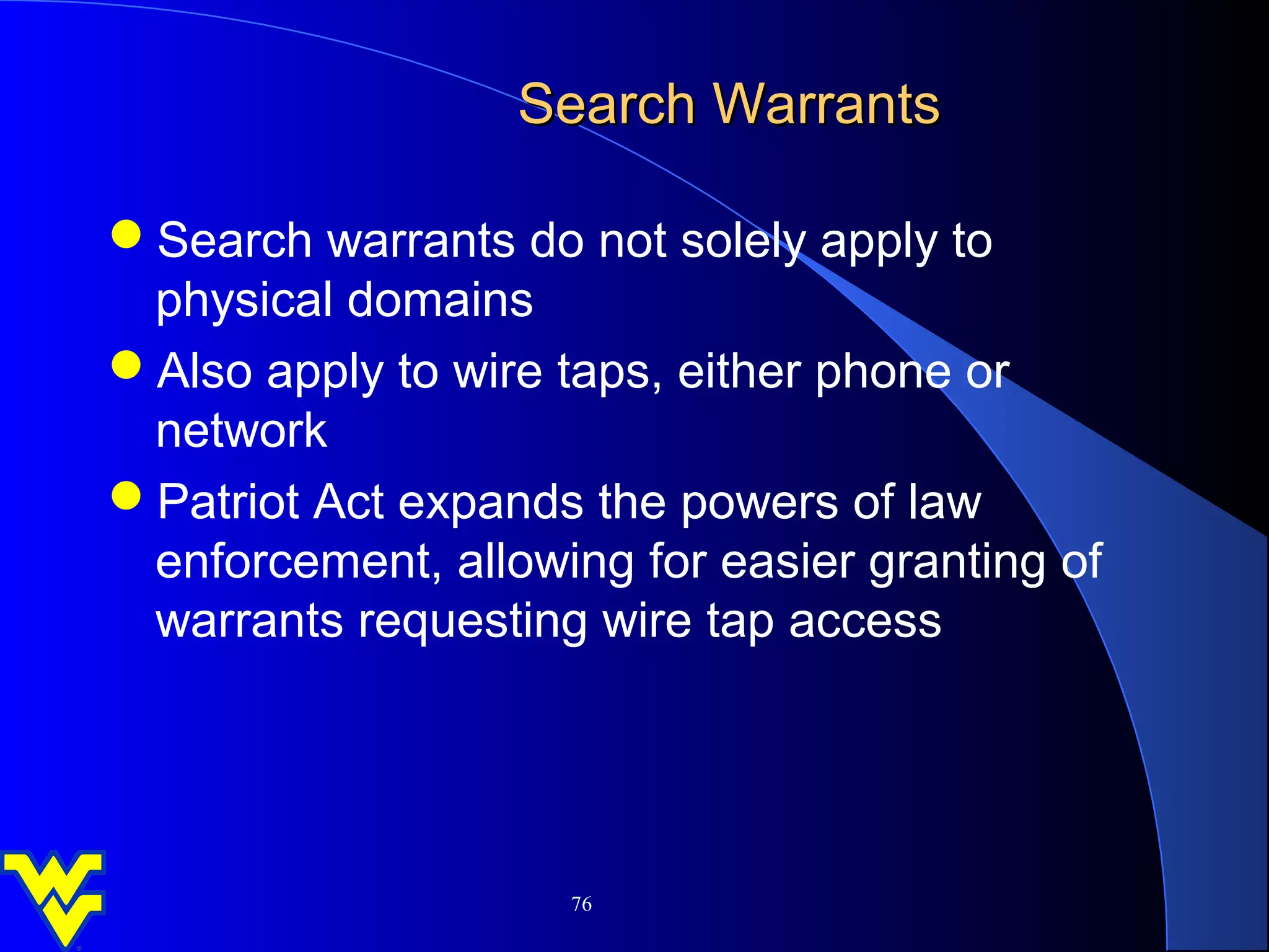 Search Warrants

Search warrants do not solely apply to
 physical domains
Also apply to wire taps, either phone or
 network
Patriot Act expands the powers of law
 enforcement, allowing for easier granting of
 warrants requesting wire tap access




                    76
 