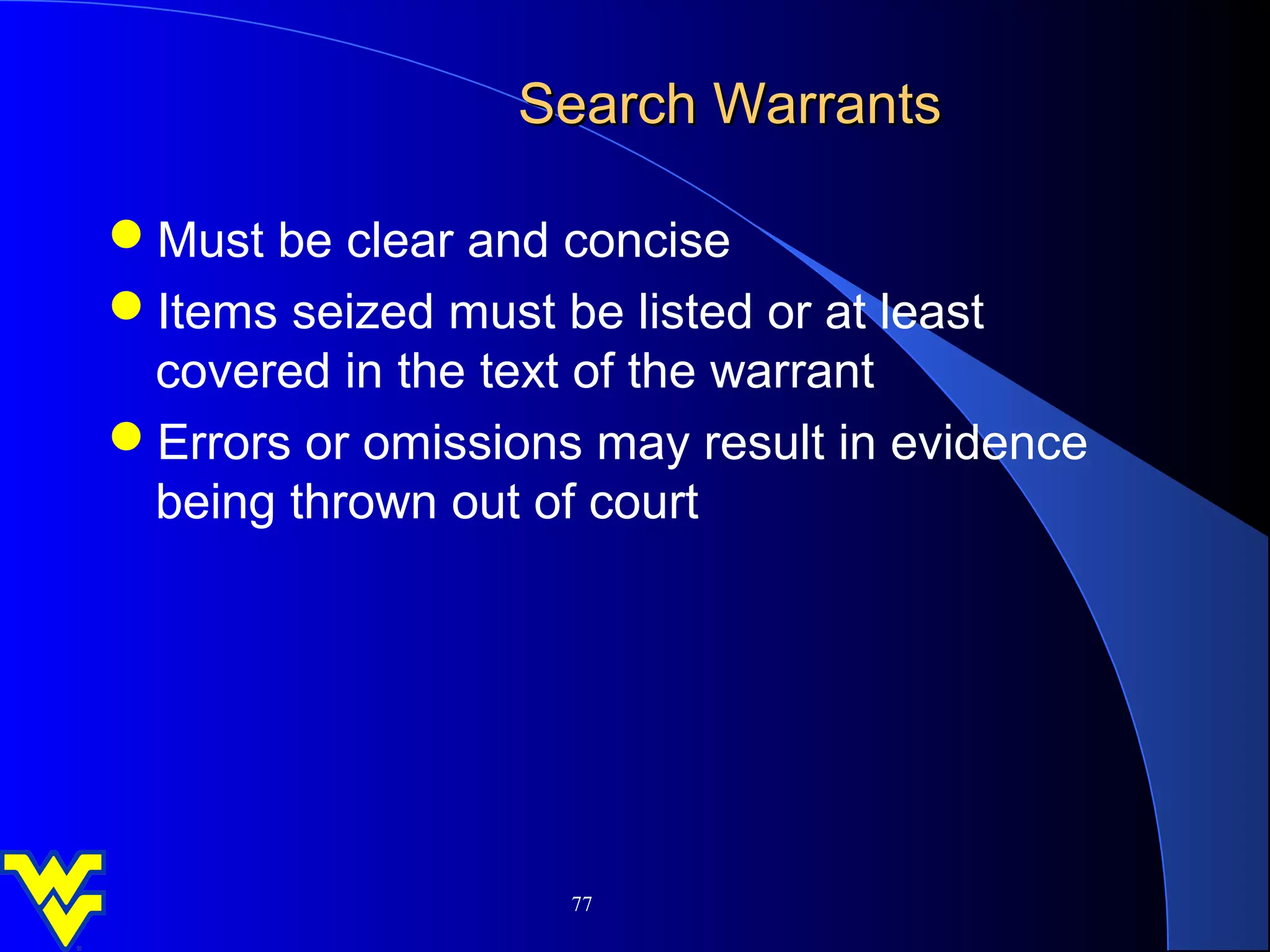 Search Warrants

Must be clear and concise
Items seized must be listed or at least
 covered in the text of the warrant
Errors or omissions may result in evidence
 being thrown out of court




                    77
 