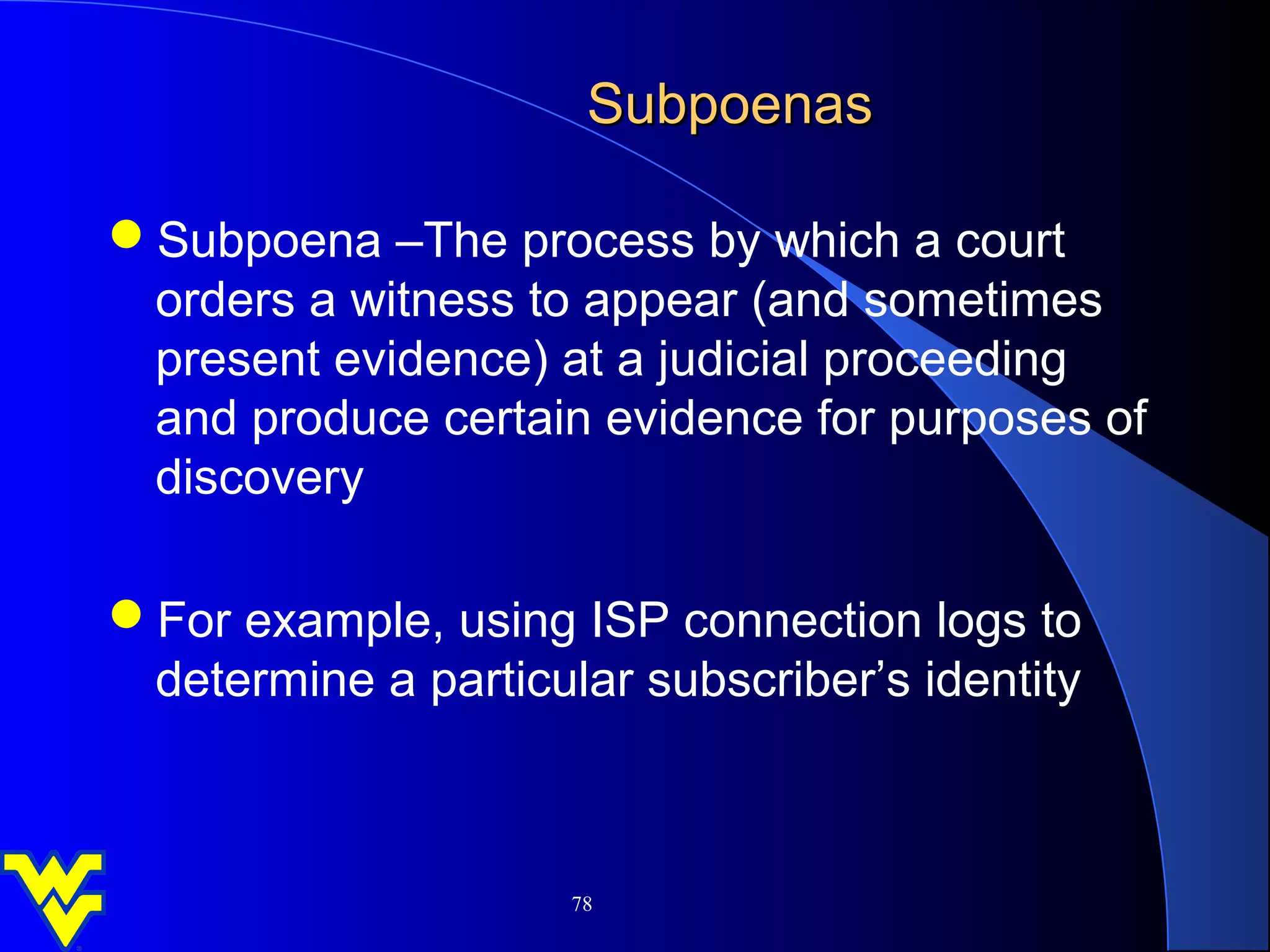 Subpoenas

Subpoena –The process by which a court
 orders a witness to appear (and sometimes
 present evidence) at a judicial proceeding
 and produce certain evidence for purposes of
 discovery

For example, using ISP connection logs to
 determine a particular subscriber’s identity



                     78
 