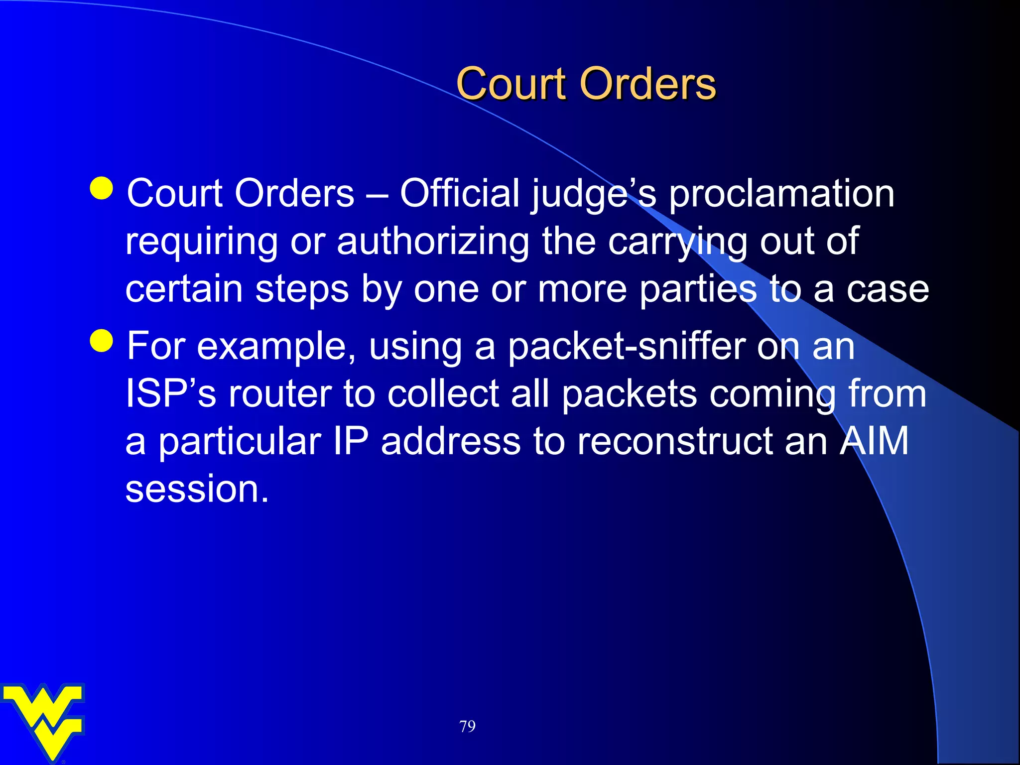 Court Orders

Court Orders – Official judge’s proclamation
 requiring or authorizing the carrying out of
 certain steps by one or more parties to a case
For example, using a packet-sniffer on an
 ISP’s router to collect all packets coming from
 a particular IP address to reconstruct an AIM
 session.




                     79
 
