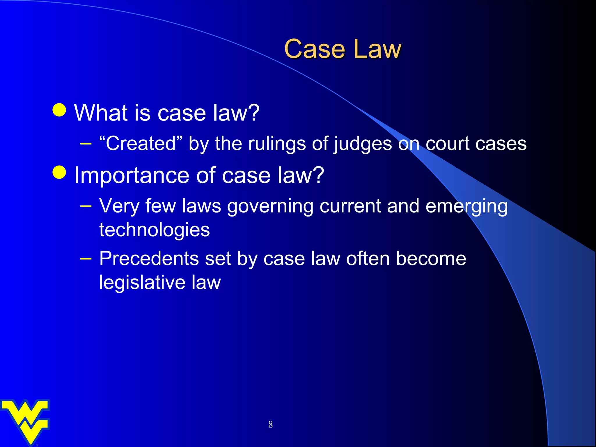 Case Law

What is case law?
  – “Created” by the rulings of judges on court cases
Importance of case law?
  – Very few laws governing current and emerging
    technologies
  – Precedents set by case law often become
    legislative law




                       8
 