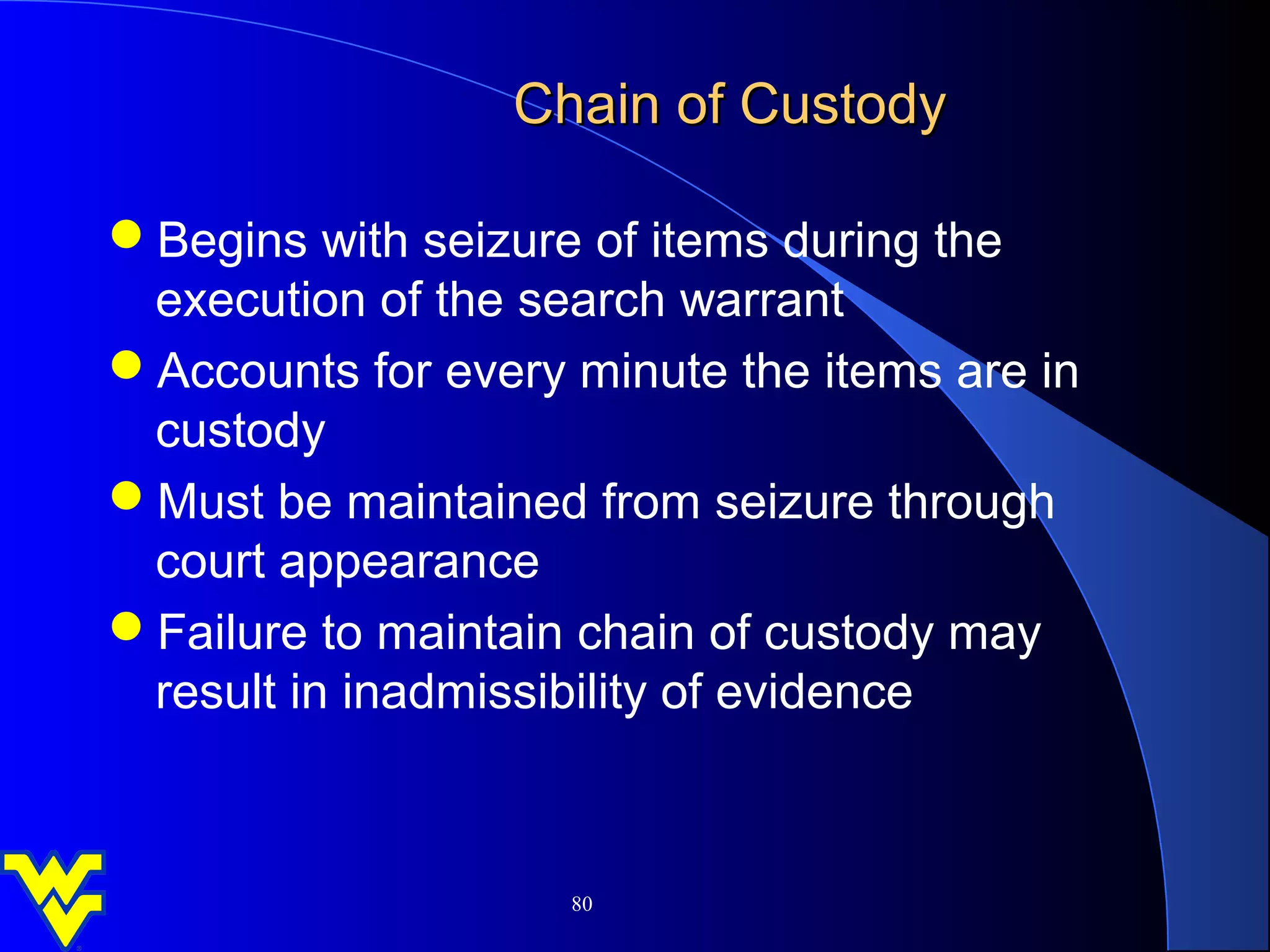 Chain of Custody

Begins with seizure of items during the
 execution of the search warrant
Accounts for every minute the items are in
 custody
Must be maintained from seizure through
 court appearance
Failure to maintain chain of custody may
 result in inadmissibility of evidence



                    80
 