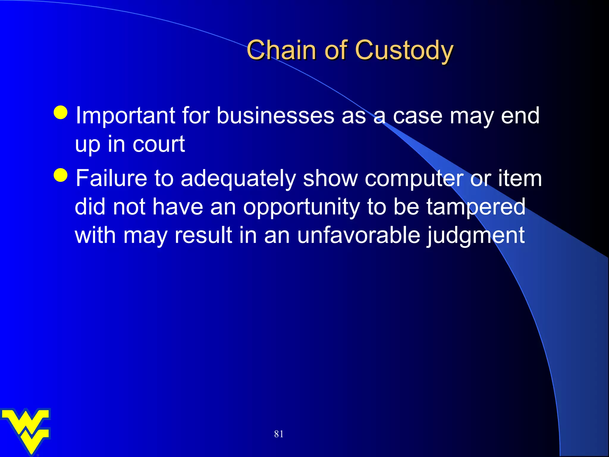 Chain of Custody

Important for businesses as a case may end
 up in court
Failure to adequately show computer or item
 did not have an opportunity to be tampered
 with may result in an unfavorable judgment




                   81
 