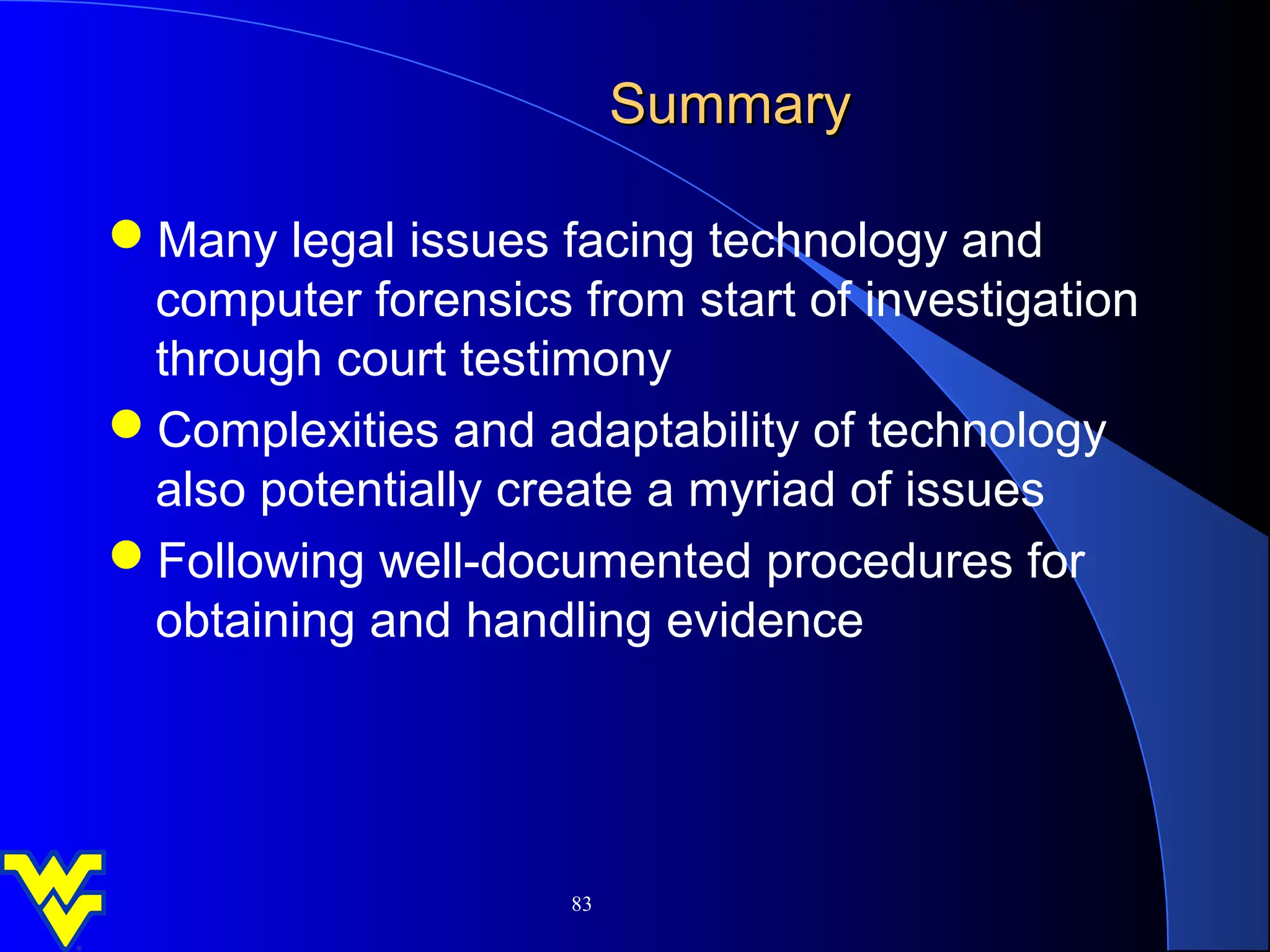 Summary

Many legal issues facing technology and
 computer forensics from start of investigation
 through court testimony
Complexities and adaptability of technology
 also potentially create a myriad of issues
Following well-documented procedures for
 obtaining and handling evidence




                     83
 