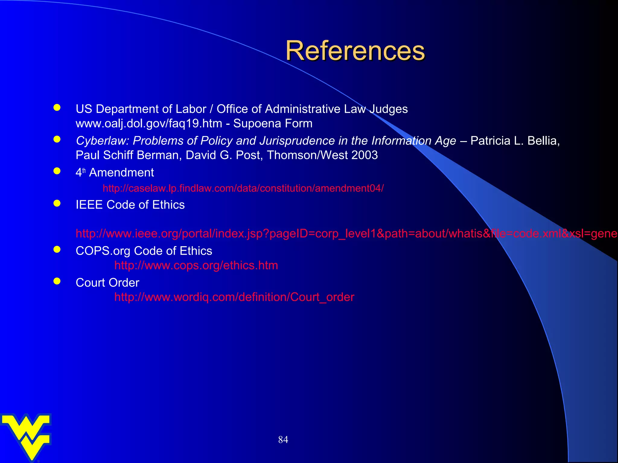 References
 US Department of Labor / Office of Administrative Law Judges
  www.oalj.dol.gov/faq19.htm - Supoena Form
 Cyberlaw: Problems of Policy and Jurisprudence in the Information Age – Patricia L. Bellia,
  Paul Schiff Berman, David G. Post, Thomson/West 2003
 4th Amendment
         http://caselaw.lp.findlaw.com/data/constitution/amendment04/
 IEEE Code of Ethics

  http://www.ieee.org/portal/index.jsp?pageID=corp_level1&path=about/whatis&file=code.xml&xsl=gener
 COPS.org Code of Ethics
          http://www.cops.org/ethics.htm
 Court Order
          http://www.wordiq.com/definition/Court_order




                                              84
 