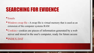 SEARCHING FOR EVIDENCE
•Emails
•Windows swap file - A swap file is virtual memory that is used as an
extension of the computer systems RAM
•Cookies - cookies are pieces of information generated by a web
server and stored in the user's computer, ready for future access
•INDEX.DAT
 